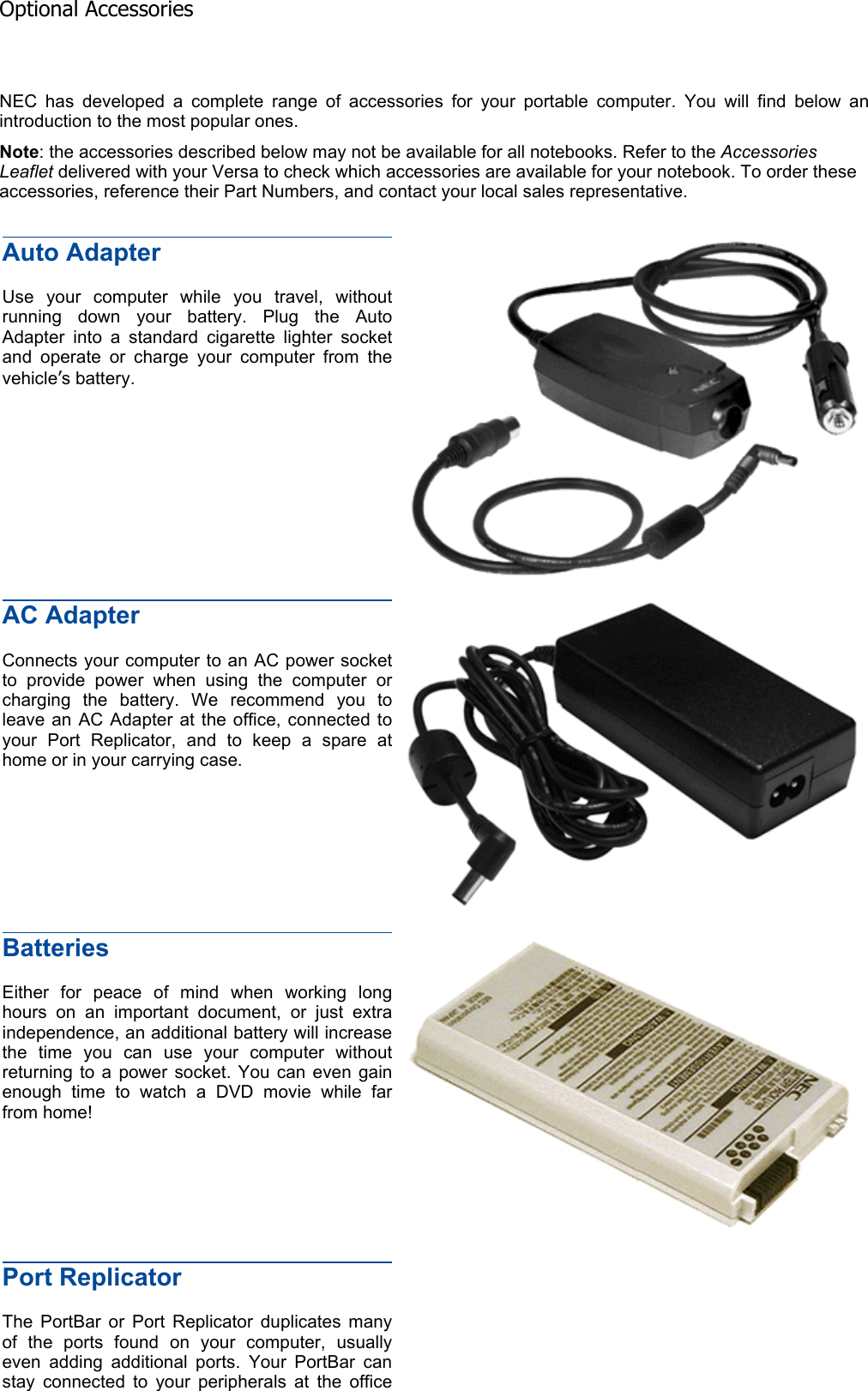 NEC has developed a complete range of accessories for your portable computer. You will find below anintroduction to the most popular ones. Note: the accessories described below may not be available for all notebooks. Refer to the Accessories Leaflet delivered with your Versa to check which accessories are available for your notebook. To order these accessories, reference their Part Numbers, and contact your local sales representative. Auto Adapter Use your computer while you travel, without running down your battery. Plug the Auto Adapter into a standard cigarette lighter socket and operate or charge your computer from the vehicle’s battery. AC Adapter Connects your computer to an AC power socket to provide power when using the computer or charging the battery. We recommend you to leave an AC Adapter at the office, connected to your Port Replicator, and to keep a spare at home or in your carrying case. BatteriesEither for peace of mind when working long hours on an important document, or just extra independence, an additional battery will increase the time you can use your computer without returning to a power socket. You can even gain enough time to watch a DVD movie while far from home! Port Replicator The PortBar or Port Replicator duplicates many of the ports found on your computer, usually even adding additional ports. Your PortBar can stay connected to your peripherals at the office Optional Accessories