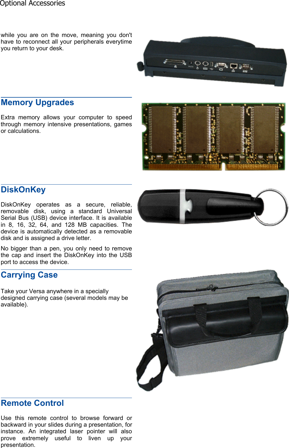 while you are on the move, meaning you don&apos;t have to reconnect all your peripherals everytime you return to your desk. Memory Upgrades Extra memory allows your computer to speed through memory intensive presentations, games or calculations. DiskOnKeyDiskOnKey operates as a secure, reliable, removable disk, using a standard Universal Serial Bus (USB) device interface. It is available in 8, 16, 32, 64, and 128 MB capacities. The device is automatically detected as a removable disk and is assigned a drive letter. No bigger than a pen, you only need to remove the cap and insert the DiskOnKey into the USB port to access the device. Carrying Case Take your Versa anywhere in a specially designed carrying case (several models may be available). Remote Control Use this remote control to browse forward or backward in your slides during a presentation, for instance. An integrated laser pointer will also prove extremely useful to liven up your presentation. Optional Accessories