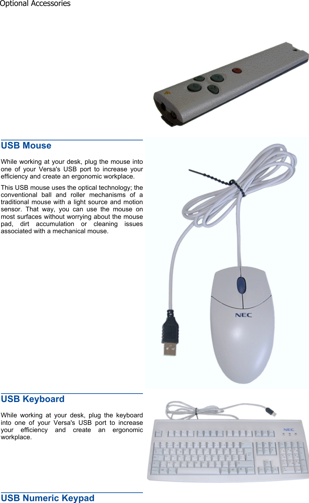 USB Mouse While working at your desk, plug the mouse into one of your Versa&apos;s USB port to increase your efficiency and create an ergonomic workplace. This USB mouse uses the optical technology; the conventional ball and roller mechanisms of a traditional mouse with a light source and motion sensor. That way, you can use the mouse on most surfaces without worrying about the mouse pad, dirt accumulation or cleaning issues associated with a mechanical mouse. USB Keyboard While working at your desk, plug the keyboard into one of your Versa&apos;s USB port to increase your efficiency and create an ergonomic workplace. USB Numeric Keypad Optional Accessories