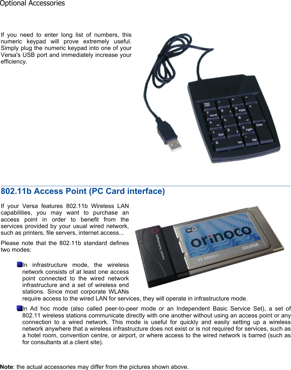 Note: the actual accessories may differ from the pictures shown above.  If you need to enter long list of numbers, this numeric keypad will prove extremely useful. Simply plug the numeric keypad into one of your Versa&apos;s USB port and immediately increase your efficiency. 802.11b Access Point (PC Card interface) If your Versa features 802.11b Wireless LAN capabilities, you may want to purchase an access point in order to benefit from the services provided by your usual wired network, such as printers, file servers, internet access... Please note that the 802.11b standard defines two modes: In infrastructure mode, the wireless network consists of at least one access point connected to the wired network infrastructure and a set of wireless end stations. Since most corporate WLANs require access to the wired LAN for services, they will operate in infrastructure mode. In Ad hoc mode (also called peer-to-peer mode or an Independent Basic Service Set), a set of 802.11 wireless stations communicate directly with one another without using an access point or any connection to a wired network. This mode is useful for quickly and easily setting up a wireless network anywhere that a wireless infrastructure does not exist or is not required for services, such as a hotel room, convention centre, or airport, or where access to the wired network is barred (such as for consultants at a client site). Optional Accessories