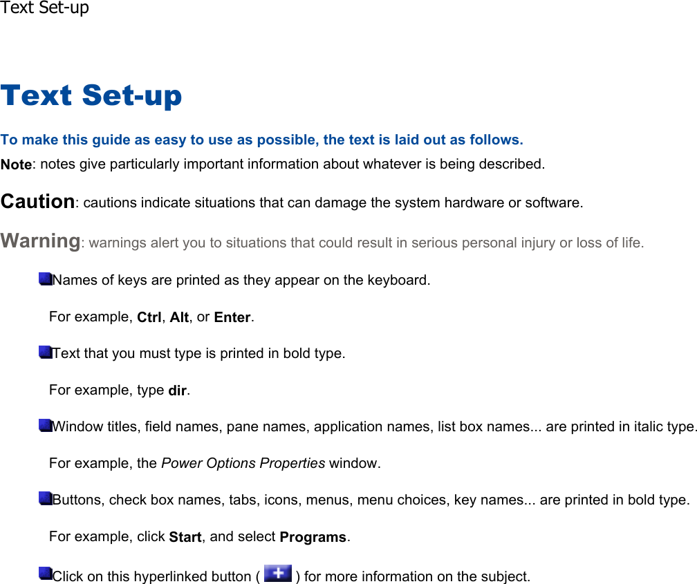 Text Set-up To make this guide as easy to use as possible, the text is laid out as follows. Note: notes give particularly important information about whatever is being described. Caution: cautions indicate situations that can damage the system hardware or software. Warning: warnings alert you to situations that could result in serious personal injury or loss of life. Names of keys are printed as they appear on the keyboard. For example, Ctrl,Alt, or Enter.Text that you must type is printed in bold type. For example, type dir.Window titles, field names, pane names, application names, list box names... are printed in italic type.For example, the Power Options Properties window. Buttons, check box names, tabs, icons, menus, menu choices, key names... are printed in bold type. For example, click Start, and select Programs.Click on this hyperlinked button (   ) for more information on the subject.    Text Set-up