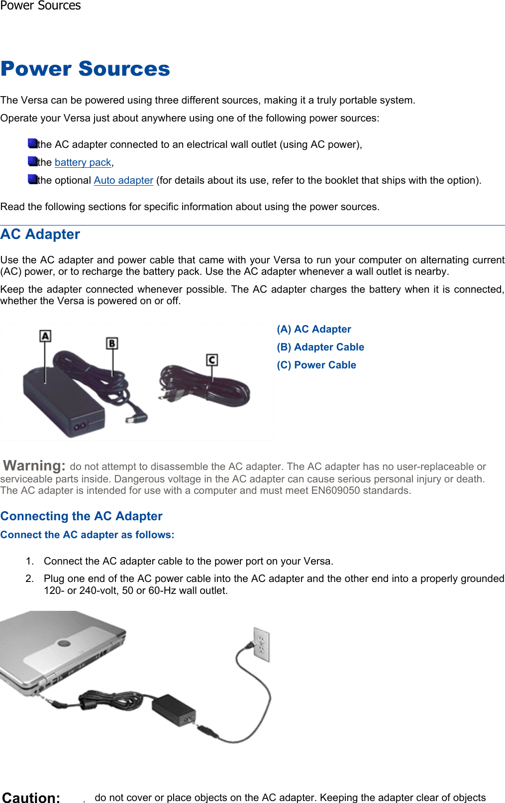 Power Sources The Versa can be powered using three different sources, making it a truly portable system. Operate your Versa just about anywhere using one of the following power sources: the AC adapter connected to an electrical wall outlet (using AC power), the battery pack,the optional Auto adapter (for details about its use, refer to the booklet that ships with the option). Read the following sections for specific information about using the power sources. AC Adapter Use the AC adapter and power cable that came with your Versa to run your computer on alternating current(AC) power, or to recharge the battery pack. Use the AC adapter whenever a wall outlet is nearby. Keep the adapter connected whenever possible. The AC adapter charges the battery when it is connected,whether the Versa is powered on or off. Warning: do not attempt to disassemble the AC adapter. The AC adapter has no user-replaceable or serviceable parts inside. Dangerous voltage in the AC adapter can cause serious personal injury or death. The AC adapter is intended for use with a computer and must meet EN609050 standards. Connecting the AC Adapter Connect the AC adapter as follows: 1. Connect the AC adapter cable to the power port on your Versa. 2. Plug one end of the AC power cable into the AC adapter and the other end into a properly grounded120- or 240-volt, 50 or 60-Hz wall outlet. (A) AC Adapter(B) Adapter Cable(C) Power CableCaution: zdo not cover or place objects on the AC adapter. Keeping the adapter clear of objects Power Sources