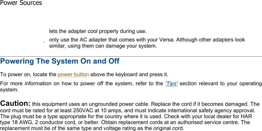 Powering The System On and Off To power on, locate the power button above the keyboard and press it. For more information on how to power off the system, refer to the &apos;Tips&apos; section relevant to your operating system. Caution: this equipment uses an ungrounded power cable. Replace the cord if it becomes damaged. The cord must be rated for at least 250VAC at 10 amps, and must indicate international safety agency approval. The plug must be a type appropriate for the country where it is used. Check with your local dealer for HAR type 18 AWG, 2 conductor cord, or better. Obtain replacement cords at an authorised service centre. The replacement must be of the same type and voltage rating as the original cord.    lets the adapter cool properly during use. zonly use the AC adapter that comes with your Versa. Although other adapters look similar, using them can damage your system. Power Sources