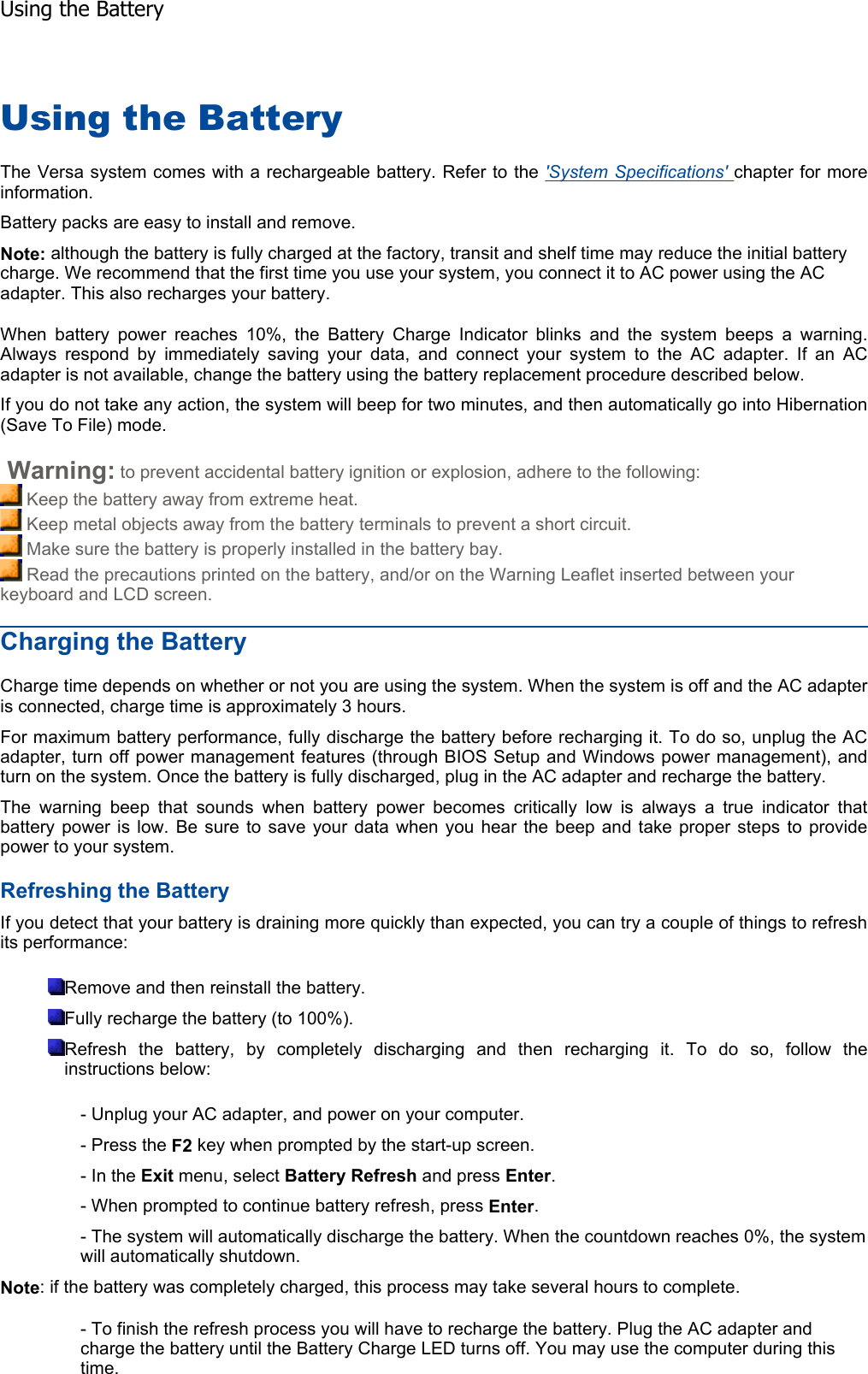 Using the Battery The Versa system comes with a rechargeable battery. Refer to the &apos;System Specifications&apos; chapter for more information. Battery packs are easy to install and remove. Note: although the battery is fully charged at the factory, transit and shelf time may reduce the initial battery charge. We recommend that the first time you use your system, you connect it to AC power using the AC adapter. This also recharges your battery. When battery power reaches 10%, the Battery Charge Indicator blinks and the system beeps a warning.Always respond by immediately saving your data, and connect your system to the AC adapter. If an ACadapter is not available, change the battery using the battery replacement procedure described below. If you do not take any action, the system will beep for two minutes, and then automatically go into Hibernation(Save To File) mode.  Warning: to prevent accidental battery ignition or explosion, adhere to the following:  Keep the battery away from extreme heat.  Keep metal objects away from the battery terminals to prevent a short circuit.  Make sure the battery is properly installed in the battery bay.  Read the precautions printed on the battery, and/or on the Warning Leaflet inserted between your keyboard and LCD screen. Charging the Battery Charge time depends on whether or not you are using the system. When the system is off and the AC adapteris connected, charge time is approximately 3 hours. For maximum battery performance, fully discharge the battery before recharging it. To do so, unplug the ACadapter, turn off power management features (through BIOS Setup and Windows power management), andturn on the system. Once the battery is fully discharged, plug in the AC adapter and recharge the battery. The warning beep that sounds when battery power becomes critically low is always a true indicator thatbattery power is low. Be sure to save your data when you hear the beep and take proper steps to providepower to your system. Refreshing the Battery If you detect that your battery is draining more quickly than expected, you can try a couple of things to refreshits performance: Remove and then reinstall the battery. Fully recharge the battery (to 100%). Refresh the battery, by completely discharging and then recharging it. To do so, follow theinstructions below: - Unplug your AC adapter, and power on your computer. - Press the F2 key when prompted by the start-up screen. - In the Exit menu, select Battery Refresh and press Enter.- When prompted to continue battery refresh, press Enter.- The system will automatically discharge the battery. When the countdown reaches 0%, the system will automatically shutdown. Note: if the battery was completely charged, this process may take several hours to complete. - To finish the refresh process you will have to recharge the battery. Plug the AC adapter and charge the battery until the Battery Charge LED turns off. You may use the computer during this time. Using the Battery