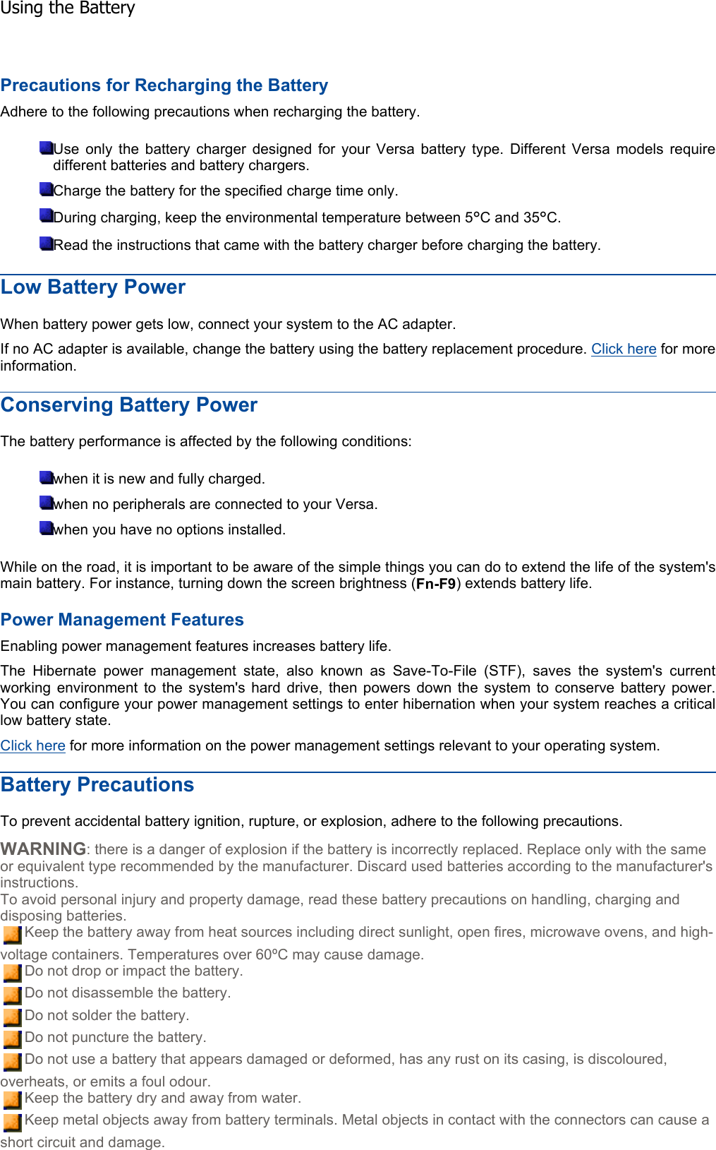 Precautions for Recharging the Battery Adhere to the following precautions when recharging the battery. Use only the battery charger designed for your Versa battery type. Different Versa models requiredifferent batteries and battery chargers. Charge the battery for the specified charge time only. During charging, keep the environmental temperature between 5°C and 35°C.Read the instructions that came with the battery charger before charging the battery. Low Battery Power When battery power gets low, connect your system to the AC adapter. If no AC adapter is available, change the battery using the battery replacement procedure. Click here for more information. Conserving Battery Power The battery performance is affected by the following conditions: when it is new and fully charged. when no peripherals are connected to your Versa. when you have no options installed. While on the road, it is important to be aware of the simple things you can do to extend the life of the system&apos;s main battery. For instance, turning down the screen brightness (Fn-F9) extends battery life. Power Management Features Enabling power management features increases battery life. The Hibernate power management state, also known as Save-To-File (STF), saves the system&apos;s current working environment to the system&apos;s hard drive, then powers down the system to conserve battery power.You can configure your power management settings to enter hibernation when your system reaches a criticallow battery state. Click here for more information on the power management settings relevant to your operating system. Battery Precautions To prevent accidental battery ignition, rupture, or explosion, adhere to the following precautions. WARNING: there is a danger of explosion if the battery is incorrectly replaced. Replace only with the same or equivalent type recommended by the manufacturer. Discard used batteries according to the manufacturer&apos;s instructions. To avoid personal injury and property damage, read these battery precautions on handling, charging and disposing batteries. Keep the battery away from heat sources including direct sunlight, open fires, microwave ovens, and high-voltage containers. Temperatures over 60ºC may cause damage. Do not drop or impact the battery. Do not disassemble the battery. Do not solder the battery. Do not puncture the battery. Do not use a battery that appears damaged or deformed, has any rust on its casing, is discoloured, overheats, or emits a foul odour. Keep the battery dry and away from water. Keep metal objects away from battery terminals. Metal objects in contact with the connectors can cause a short circuit and damage. Using the Battery