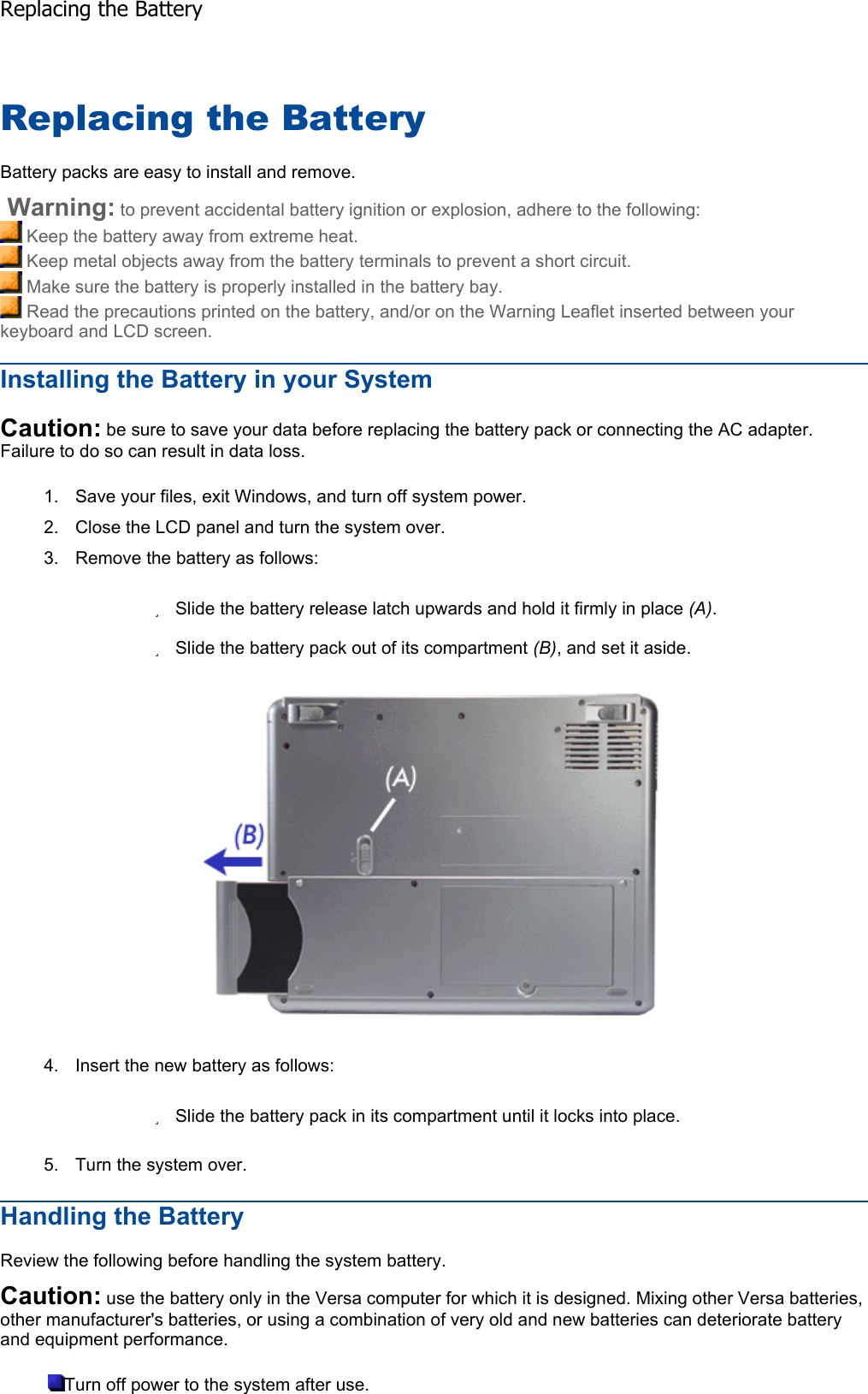 Replacing the Battery Battery packs are easy to install and remove.  Warning: to prevent accidental battery ignition or explosion, adhere to the following:  Keep the battery away from extreme heat.  Keep metal objects away from the battery terminals to prevent a short circuit.  Make sure the battery is properly installed in the battery bay.  Read the precautions printed on the battery, and/or on the Warning Leaflet inserted between your keyboard and LCD screen. Installing the Battery in your System Caution: be sure to save your data before replacing the battery pack or connecting the AC adapter. Failure to do so can result in data loss. 1. Save your files, exit Windows, and turn off system power. 2. Close the LCD panel and turn the system over. 3. Remove the battery as follows: zSlide the battery release latch upwards and hold it firmly in place (A).zSlide the battery pack out of its compartment (B), and set it aside. 4. Insert the new battery as follows: zSlide the battery pack in its compartment until it locks into place. 5. Turn the system over. Handling the Battery Review the following before handling the system battery. Caution: use the battery only in the Versa computer for which it is designed. Mixing other Versa batteries, other manufacturer&apos;s batteries, or using a combination of very old and new batteries can deteriorate battery and equipment performance. Turn off power to the system after use. Replacing the Battery