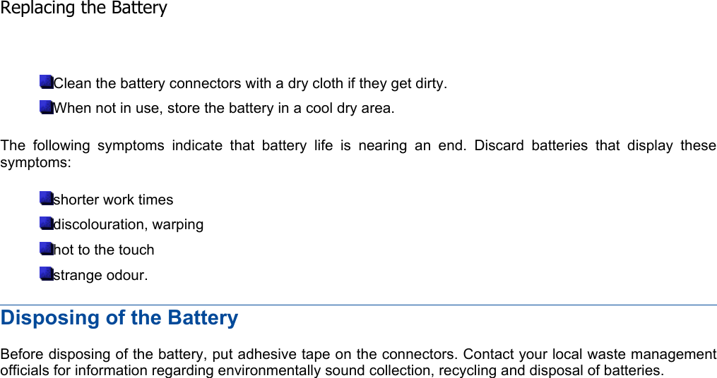 Clean the battery connectors with a dry cloth if they get dirty. When not in use, store the battery in a cool dry area. The following symptoms indicate that battery life is nearing an end. Discard batteries that display thesesymptoms: shorter work times discolouration, warping hot to the touch strange odour. Disposing of the Battery Before disposing of the battery, put adhesive tape on the connectors. Contact your local waste managementofficials for information regarding environmentally sound collection, recycling and disposal of batteries.    Replacing the Battery