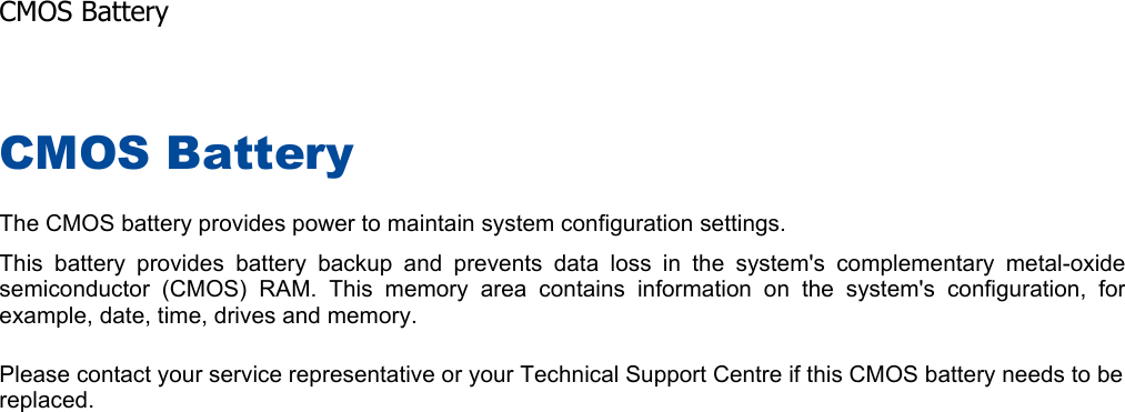 CMOS Battery The CMOS battery provides power to maintain system configuration settings. This battery provides battery backup and prevents data loss in the system&apos;s complementary metal-oxide semiconductor (CMOS) RAM. This memory area contains information on the system&apos;s configuration, forexample, date, time, drives and memory. Please contact your service representative or your Technical Support Centre if this CMOS battery needs to be replaced.    CMOS Battery