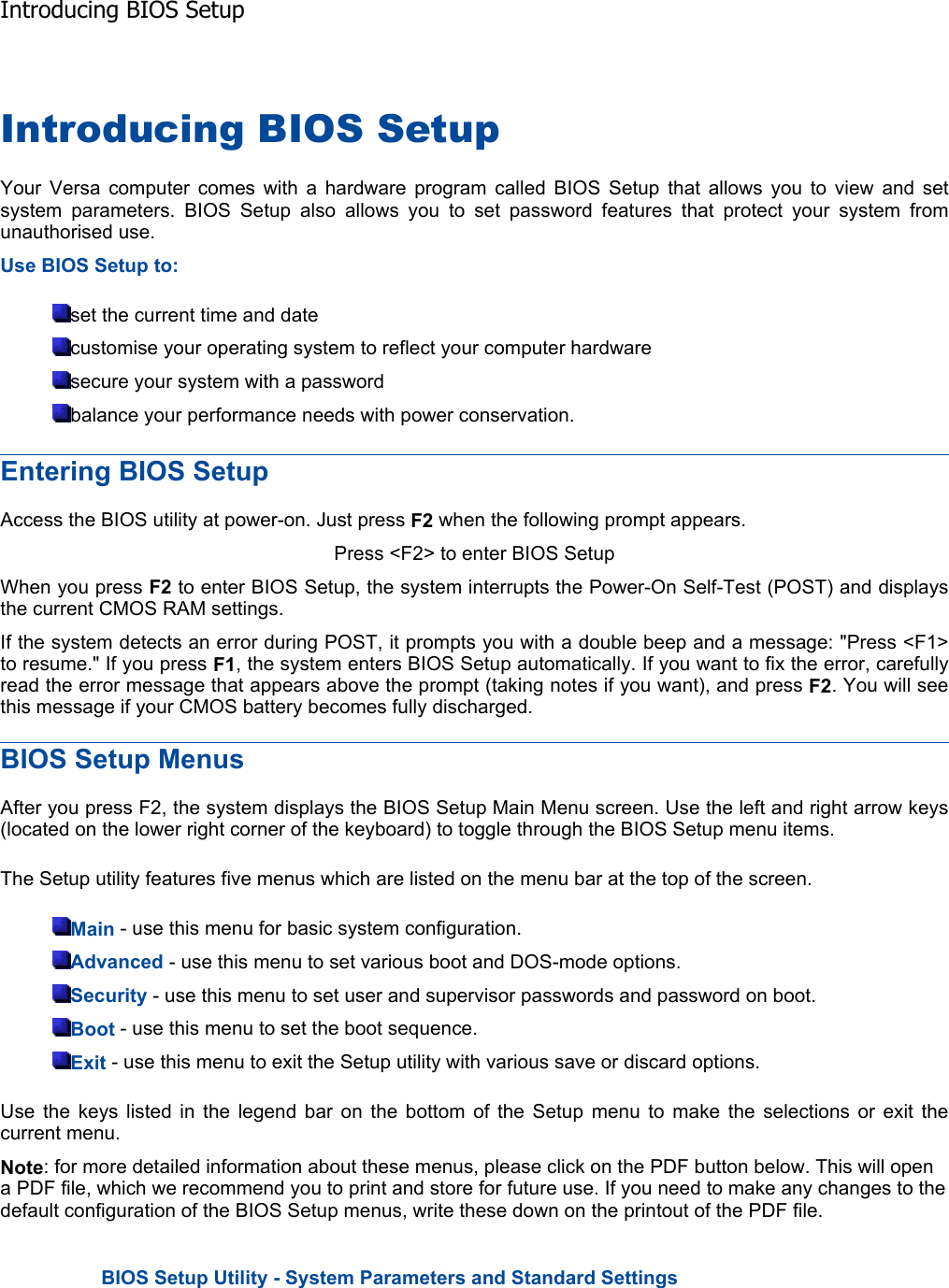 Introducing BIOS Setup Your Versa computer comes with a hardware program called BIOS Setup that allows you to view and setsystem parameters. BIOS Setup also allows you to set password features that protect your system fromunauthorised use. Use BIOS Setup to: set the current time and date customise your operating system to reflect your computer hardware secure your system with a password balance your performance needs with power conservation. Entering BIOS Setup Access the BIOS utility at power-on. Just press F2 when the following prompt appears. Press &lt;F2&gt; to enter BIOS Setup When you press F2 to enter BIOS Setup, the system interrupts the Power-On Self-Test (POST) and displays the current CMOS RAM settings. If the system detects an error during POST, it prompts you with a double beep and a message: &quot;Press &lt;F1&gt;to resume.&quot; If you press F1, the system enters BIOS Setup automatically. If you want to fix the error, carefullyread the error message that appears above the prompt (taking notes if you want), and press F2. You will see this message if your CMOS battery becomes fully discharged. BIOS Setup Menus After you press F2, the system displays the BIOS Setup Main Menu screen. Use the left and right arrow keys(located on the lower right corner of the keyboard) to toggle through the BIOS Setup menu items. The Setup utility features five menus which are listed on the menu bar at the top of the screen. Main - use this menu for basic system configuration. Advanced - use this menu to set various boot and DOS-mode options. Security - use this menu to set user and supervisor passwords and password on boot. Boot - use this menu to set the boot sequence. Exit - use this menu to exit the Setup utility with various save or discard options. Use the keys listed in the legend bar on the bottom of the Setup menu to make the selections or exit thecurrent menu. Note: for more detailed information about these menus, please click on the PDF button below. This will open a PDF file, which we recommend you to print and store for future use. If you need to make any changes to the default configuration of the BIOS Setup menus, write these down on the printout of the PDF file. BIOS Setup Utility - System Parameters and Standard SettingsIntroducing BIOS Setup