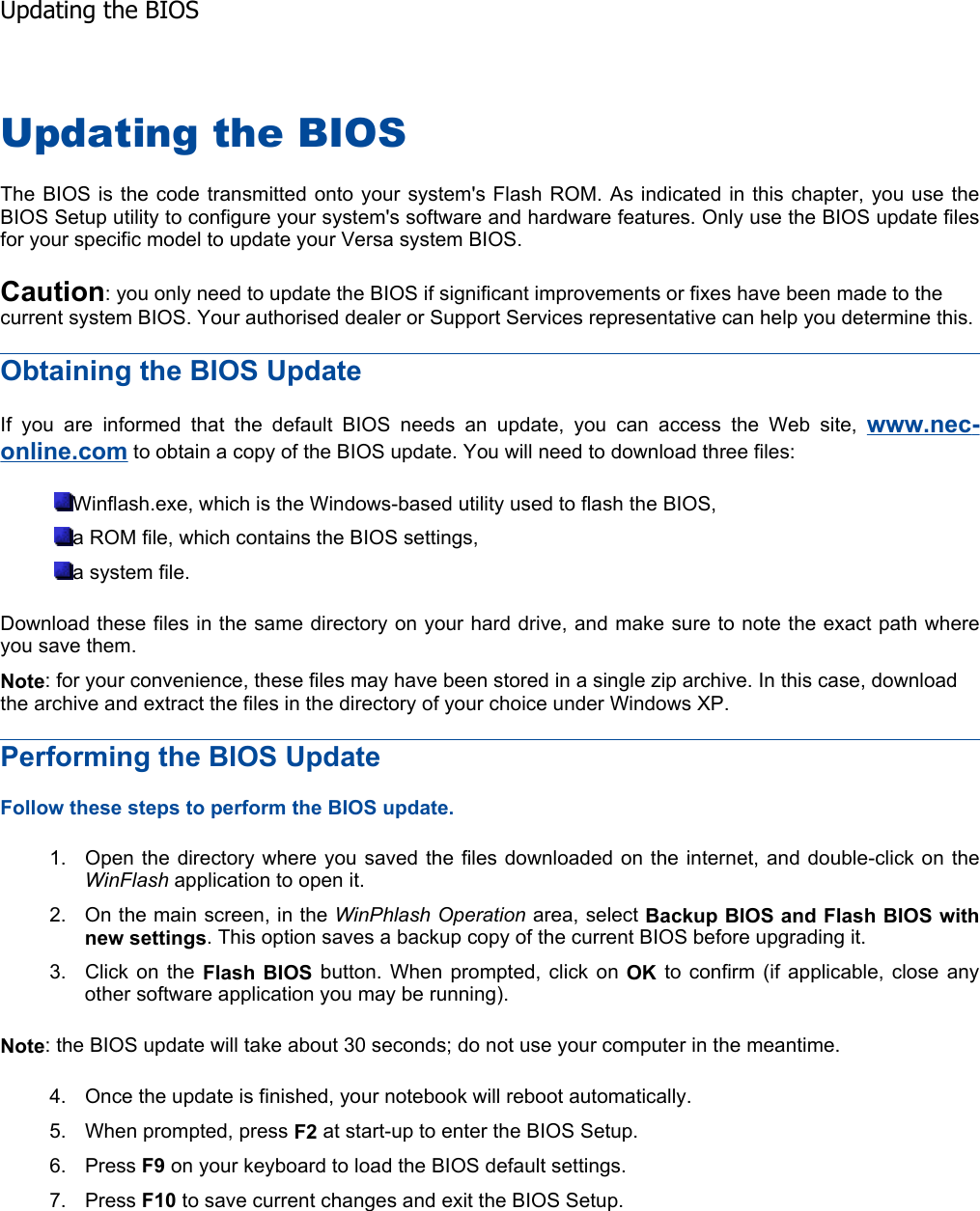 Updating the BIOS The BIOS is the code transmitted onto your system&apos;s Flash ROM. As indicated in this chapter, you use theBIOS Setup utility to configure your system&apos;s software and hardware features. Only use the BIOS update filesfor your specific model to update your Versa system BIOS. Caution: you only need to update the BIOS if significant improvements or fixes have been made to the current system BIOS. Your authorised dealer or Support Services representative can help you determine this. Obtaining the BIOS Update If you are informed that the default BIOS needs an update, you can access the Web site, www.nec-online.com to obtain a copy of the BIOS update. You will need to download three files: Winflash.exe, which is the Windows-based utility used to flash the BIOS, a ROM file, which contains the BIOS settings, a system file. Download these files in the same directory on your hard drive, and make sure to note the exact path whereyou save them. Note: for your convenience, these files may have been stored in a single zip archive. In this case, download the archive and extract the files in the directory of your choice under Windows XP. Performing the BIOS Update Follow these steps to perform the BIOS update. 1. Open the directory where you saved the files downloaded on the internet, and double-click on the WinFlash application to open it. 2. On the main screen, in the WinPhlash Operation area, select Backup BIOS and Flash BIOS with new settings. This option saves a backup copy of the current BIOS before upgrading it. 3. Click on the Flash BIOS button. When prompted, click on OK to confirm (if applicable, close any other software application you may be running). Note: the BIOS update will take about 30 seconds; do not use your computer in the meantime. 4. Once the update is finished, your notebook will reboot automatically.5. When prompted, press F2 at start-up to enter the BIOS Setup. 6. Press F9 on your keyboard to load the BIOS default settings. 7. Press F10 to save current changes and exit the BIOS Setup.    Updating the BIOS
