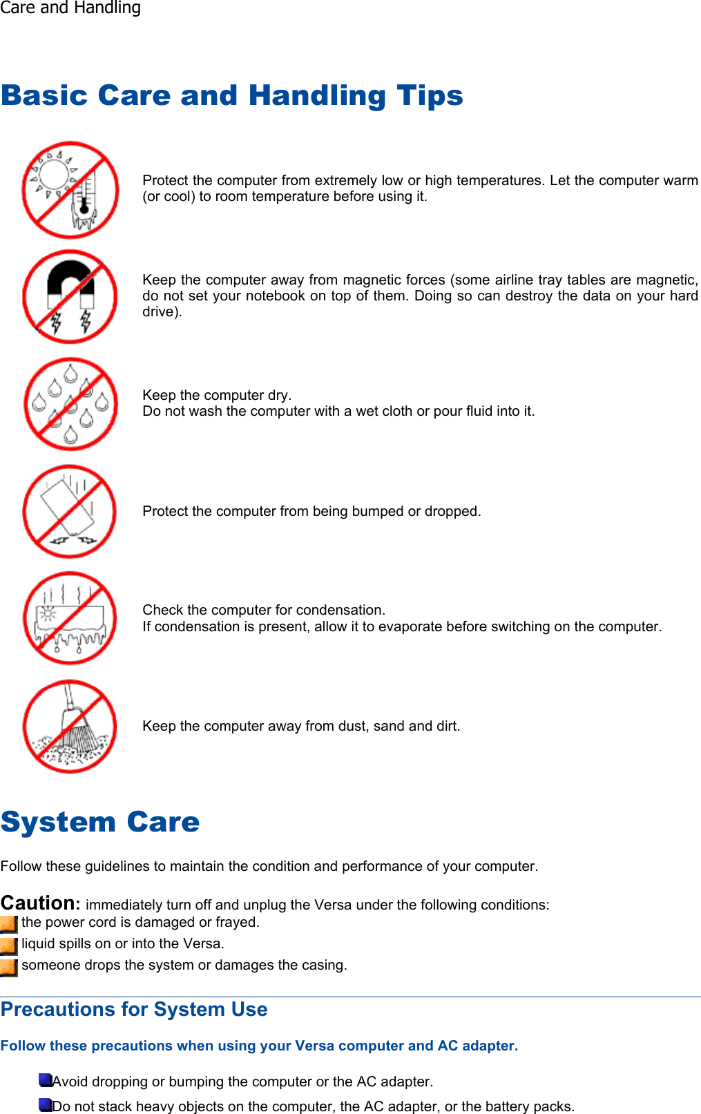 Basic Care and Handling Tips System Care Follow these guidelines to maintain the condition and performance of your computer. Caution:immediately turn off and unplug the Versa under the following conditions:  the power cord is damaged or frayed.  liquid spills on or into the Versa.  someone drops the system or damages the casing. Precautions for System Use Follow these precautions when using your Versa computer and AC adapter. Avoid dropping or bumping the computer or the AC adapter. Do not stack heavy objects on the computer, the AC adapter, or the battery packs. Protect the computer from extremely low or high temperatures. Let the computer warm (or cool) to room temperature before using it. Keep the computer away from magnetic forces (some airline tray tables are magnetic, do not set your notebook on top of them. Doing so can destroy the data on your hard drive). Keep the computer dry. Do not wash the computer with a wet cloth or pour fluid into it. Protect the computer from being bumped or dropped. Check the computer for condensation. If condensation is present, allow it to evaporate before switching on the computer. Keep the computer away from dust, sand and dirt. Care and Handling