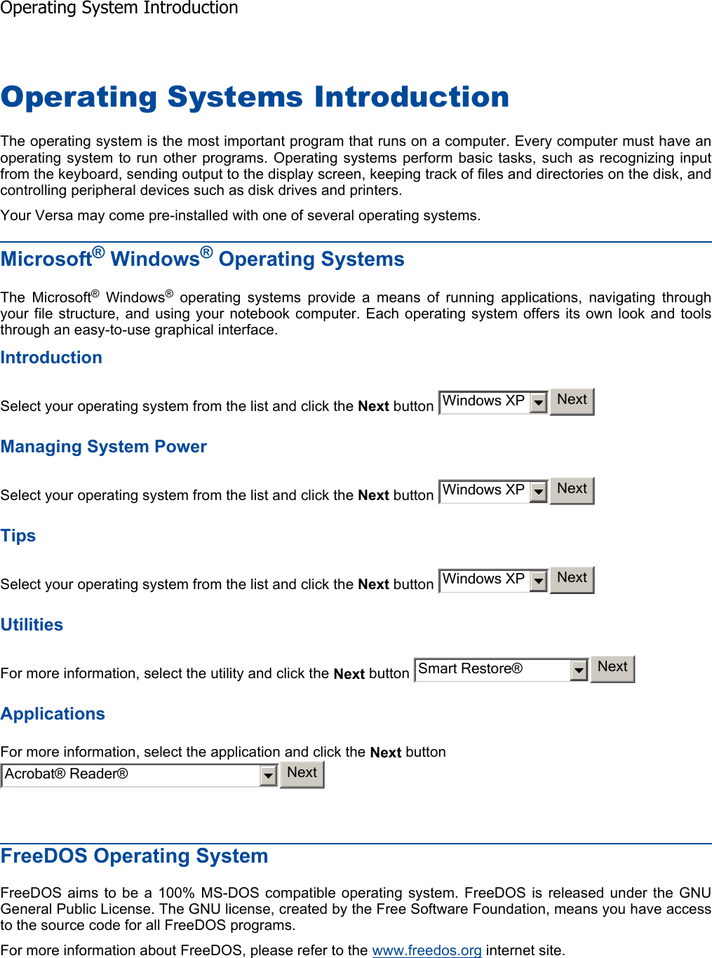 Operating Systems Introduction The operating system is the most important program that runs on a computer. Every computer must have anoperating system to run other programs. Operating systems perform basic tasks, such as recognizing inputfrom the keyboard, sending output to the display screen, keeping track of files and directories on the disk, andcontrolling peripheral devices such as disk drives and printers. Your Versa may come pre-installed with one of several operating systems. Microsoft® Windows® Operating SystemsThe Microsoft® Windows® operating systems provide a means of running applications, navigating throughyour file structure, and using your notebook computer. Each operating system offers its own look and toolsthrough an easy-to-use graphical interface. IntroductionSelect your operating system from the list and click the Next button   Managing System Power Select your operating system from the list and click the Next button   TipsSelect your operating system from the list and click the Next button   Utilities For more information, select the utility and click the Next button   ApplicationsFor more information, select the application and click the Next button FreeDOS Operating System FreeDOS aims to be a 100% MS-DOS compatible operating system. FreeDOS is released under the GNUGeneral Public License. The GNU license, created by the Free Software Foundation, means you have accessto the source code for all FreeDOS programs. For more information about FreeDOS, please refer to the www.freedos.org internet site.    Windows XP NextWindows XP NextWindows XP NextSmart Restore® NextAcrobat® Reader® NextOperating System Introduction