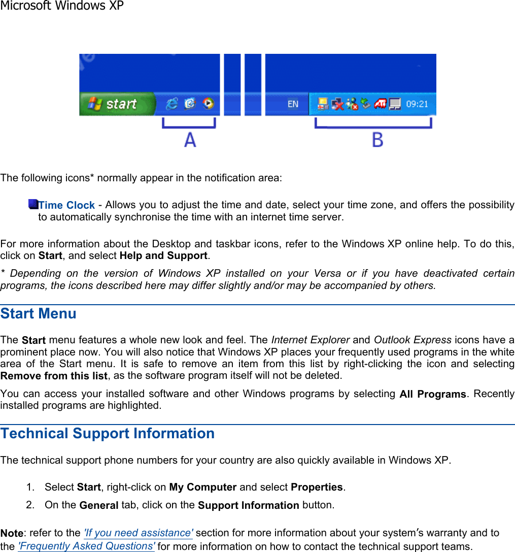 The following icons* normally appear in the notification area: Time Clock - Allows you to adjust the time and date, select your time zone, and offers the possibility to automatically synchronise the time with an internet time server. For more information about the Desktop and taskbar icons, refer to the Windows XP online help. To do this,click on Start, and select Help and Support.* Depending on the version of Windows XP installed on your Versa or if you have deactivated certainprograms, the icons described here may differ slightly and/or may be accompanied by others.Start Menu The Start menu features a whole new look and feel. The Internet Explorer and Outlook Express icons have a prominent place now. You will also notice that Windows XP places your frequently used programs in the white area of the Start menu. It is safe to remove an item from this list by right-clicking the icon and selecting Remove from this list, as the software program itself will not be deleted. You can access your installed software and other Windows programs by selecting All Programs. Recently installed programs are highlighted. Technical Support Information The technical support phone numbers for your country are also quickly available in Windows XP. 1. Select Start, right-click on My Computer and select Properties.2. On the General tab, click on the Support Information button. Note: refer to the &apos;If you need assistance&apos; section for more information about your system’s warranty and to the &apos;Frequently Asked Questions&apos; for more information on how to contact the technical support teams.    Microsoft Windows XP