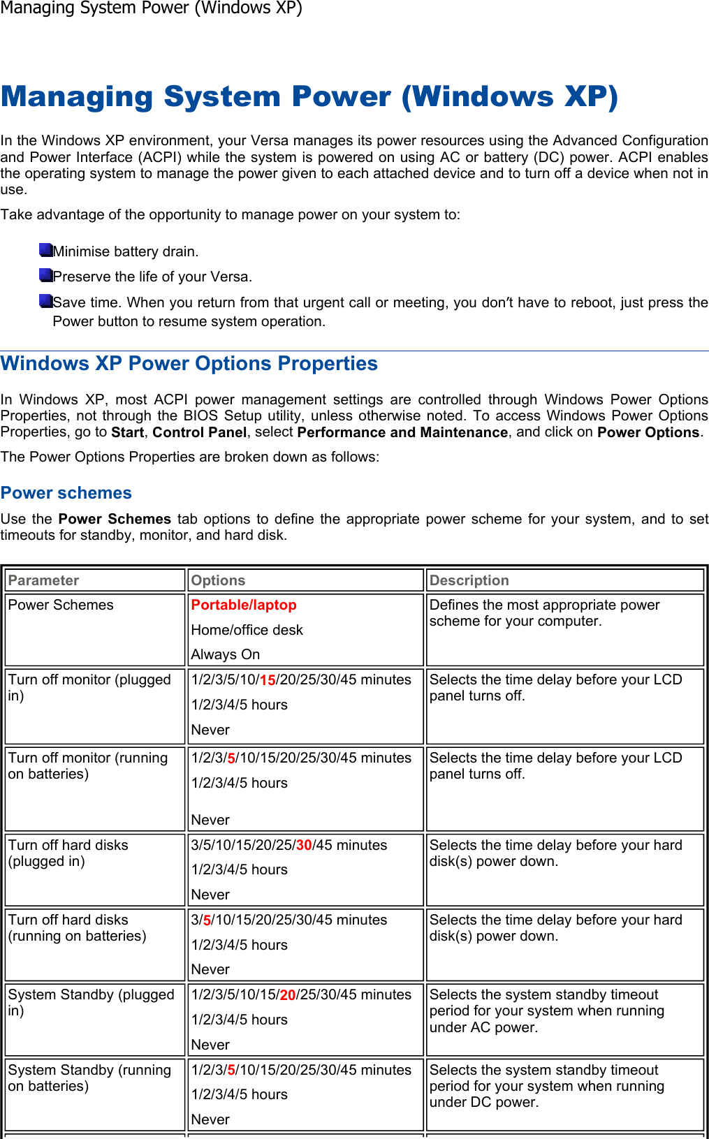 Managing System Power (Windows XP) In the Windows XP environment, your Versa manages its power resources using the Advanced Configurationand Power Interface (ACPI) while the system is powered on using AC or battery (DC) power. ACPI enablesthe operating system to manage the power given to each attached device and to turn off a device when not inuse. Take advantage of the opportunity to manage power on your system to: Minimise battery drain. Preserve the life of your Versa. Save time. When you return from that urgent call or meeting, you don’t have to reboot, just press the Power button to resume system operation. Windows XP Power Options Properties In Windows XP, most ACPI power management settings are controlled through Windows Power OptionsProperties, not through the BIOS Setup utility, unless otherwise noted. To access Windows Power OptionsProperties, go to Start,Control Panel, select Performance and Maintenance, and click on Power Options.The Power Options Properties are broken down as follows: Power schemes Use the Power Schemes tab options to define the appropriate power scheme for your system, and to settimeouts for standby, monitor, and hard disk. Parameter Options DescriptionPower Schemes  Portable/laptop Home/office desk Always On Defines the most appropriate power scheme for your computer. Turn off monitor (plugged in) 1/2/3/5/10/15/20/25/30/45 minutes 1/2/3/4/5 hours NeverSelects the time delay before your LCD panel turns off. Turn off monitor (running on batteries) 1/2/3/5/10/15/20/25/30/45 minutes 1/2/3/4/5 hours NeverSelects the time delay before your LCD panel turns off. Turn off hard disks (plugged in) 3/5/10/15/20/25/30/45 minutes 1/2/3/4/5 hours NeverSelects the time delay before your hard disk(s) power down. Turn off hard disks (running on batteries) 3/5/10/15/20/25/30/45 minutes 1/2/3/4/5 hours NeverSelects the time delay before your hard disk(s) power down. System Standby (plugged in) 1/2/3/5/10/15/20/25/30/45 minutes 1/2/3/4/5 hours NeverSelects the system standby timeout period for your system when running under AC power. System Standby (running on batteries) 1/2/3/5/10/15/20/25/30/45 minutes 1/2/3/4/5 hours NeverSelects the system standby timeout period for your system when running under DC power. Managing System Power (Windows XP)