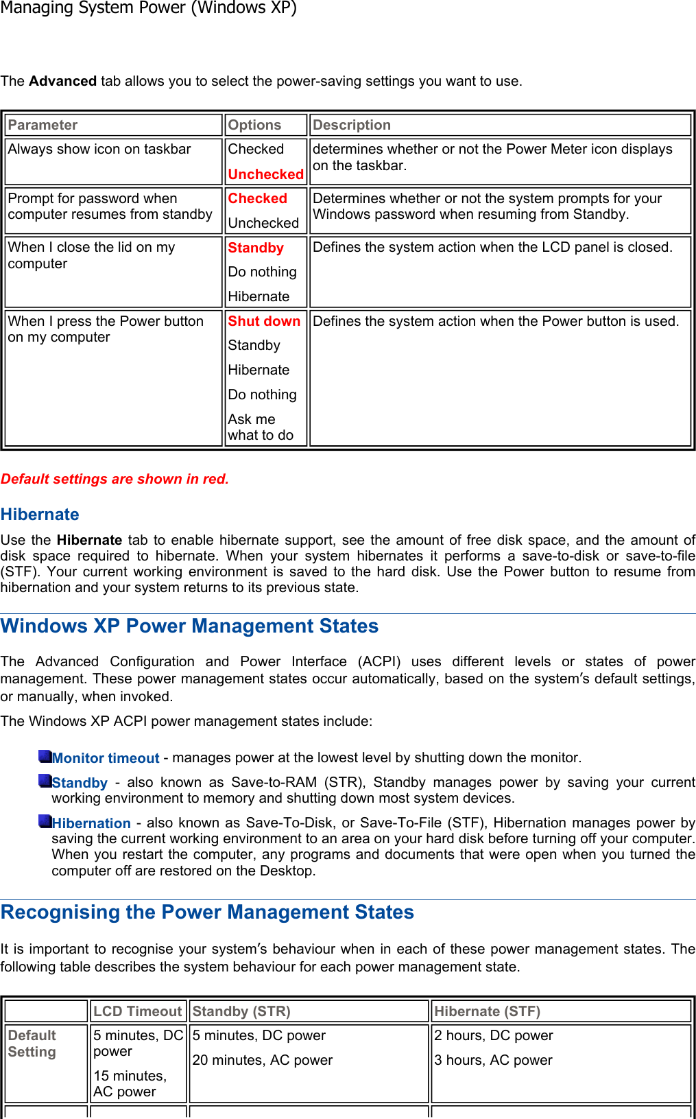 The Advanced tab allows you to select the power-saving settings you want to use. Default settings are shown in red.Hibernate Use the Hibernate tab to enable hibernate support, see the amount of free disk space, and the amount ofdisk space required to hibernate. When your system hibernates it performs a save-to-disk or save-to-file (STF). Your current working environment is saved to the hard disk. Use the Power button to resume fromhibernation and your system returns to its previous state. Windows XP Power Management States The Advanced Configuration and Power Interface (ACPI) uses different levels or states of powermanagement. These power management states occur automatically, based on the system’s default settings, or manually, when invoked. The Windows XP ACPI power management states include: Monitor timeout - manages power at the lowest level by shutting down the monitor. Standby - also known as Save-to-RAM (STR), Standby manages power by saving your currentworking environment to memory and shutting down most system devices. Hibernation - also known as Save-To-Disk, or Save-To-File (STF), Hibernation manages power by saving the current working environment to an area on your hard disk before turning off your computer.When you restart the computer, any programs and documents that were open when you turned thecomputer off are restored on the Desktop. Recognising the Power Management States It is important to recognise your system’s behaviour when in each of these power management states. Thefollowing table describes the system behaviour for each power management state. Parameter Options DescriptionAlways show icon on taskbar  Checked Uncheckeddetermines whether or not the Power Meter icon displays on the taskbar. Prompt for password when computer resumes from standby Checked Unchecked Determines whether or not the system prompts for your Windows password when resuming from Standby. When I close the lid on my computer Standby Do nothing HibernateDefines the system action when the LCD panel is closed. When I press the Power button on my computer Shut down Standby HibernateDo nothing Ask me what to do Defines the system action when the Power button is used. LCD Timeout Standby (STR) Hibernate (STF)Default Setting5 minutes, DC power 15 minutes, AC power 5 minutes, DC power 20 minutes, AC power 2 hours, DC power 3 hours, AC power Managing System Power (Windows XP)