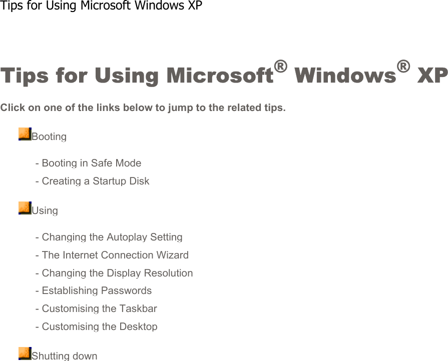 Tips for Using Microsoft® Windows® XPClick on one of the links below to jump to the related tips.Booting- Booting in Safe Mode- Creating a Startup DiskUsing- Changing the Autoplay Setting- The Internet Connection Wizard- Changing the Display Resolution- Establishing Passwords- Customising the Taskbar- Customising the DesktopShutting down   Tips for Using Microsoft Windows XP