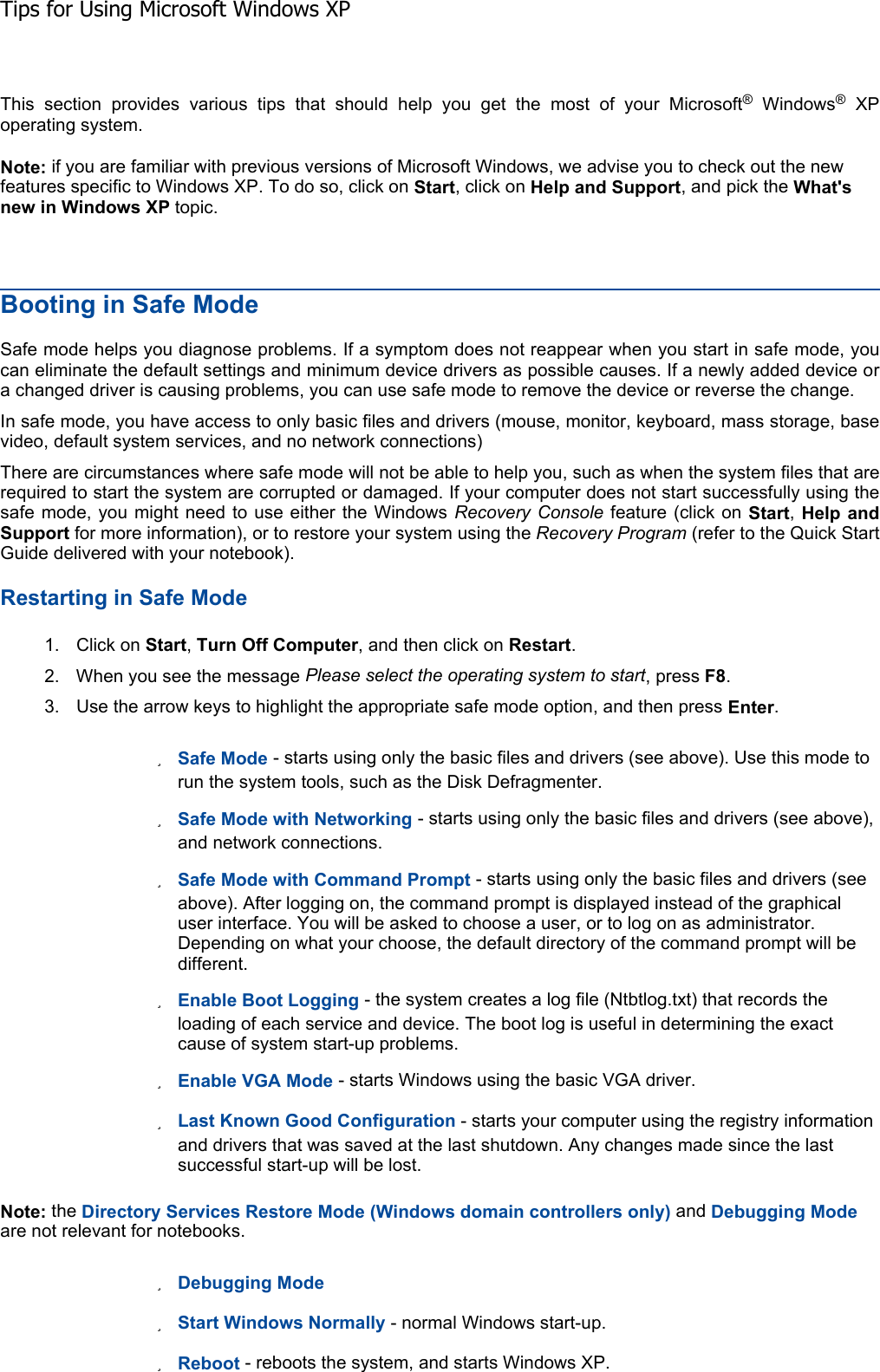 This section provides various tips that should help you get the most of your Microsoft® Windows® XP operating system. Note: if you are familiar with previous versions of Microsoft Windows, we advise you to check out the new features specific to Windows XP. To do so, click on Start, click on Help and Support, and pick the What&apos;snew in Windows XP topic. Booting in Safe Mode Safe mode helps you diagnose problems. If a symptom does not reappear when you start in safe mode, youcan eliminate the default settings and minimum device drivers as possible causes. If a newly added device ora changed driver is causing problems, you can use safe mode to remove the device or reverse the change. In safe mode, you have access to only basic files and drivers (mouse, monitor, keyboard, mass storage, basevideo, default system services, and no network connections) There are circumstances where safe mode will not be able to help you, such as when the system files that arerequired to start the system are corrupted or damaged. If your computer does not start successfully using thesafe mode, you might need to use either the Windows Recovery Console feature (click on Start,Help and Support for more information), or to restore your system using the Recovery Program (refer to the Quick Start Guide delivered with your notebook). Restarting in Safe Mode 1. Click on Start,Turn Off Computer, and then click on Restart.2. When you see the message Please select the operating system to start, press F8.3. Use the arrow keys to highlight the appropriate safe mode option, and then press Enter.zSafe Mode - starts using only the basic files and drivers (see above). Use this mode to run the system tools, such as the Disk Defragmenter. zSafe Mode with Networking - starts using only the basic files and drivers (see above), and network connections. zSafe Mode with Command Prompt - starts using only the basic files and drivers (see above). After logging on, the command prompt is displayed instead of the graphical user interface. You will be asked to choose a user, or to log on as administrator. Depending on what your choose, the default directory of the command prompt will be different. zEnable Boot Logging - the system creates a log file (Ntbtlog.txt) that records the loading of each service and device. The boot log is useful in determining the exact cause of system start-up problems. zEnable VGA Mode - starts Windows using the basic VGA driver. zLast Known Good Configuration - starts your computer using the registry information and drivers that was saved at the last shutdown. Any changes made since the last successful start-up will be lost. Note: the Directory Services Restore Mode (Windows domain controllers only) and Debugging Modeare not relevant for notebooks. zDebugging ModezStart Windows Normally - normal Windows start-up. zReboot - reboots the system, and starts Windows XP. Tips for Using Microsoft Windows XP