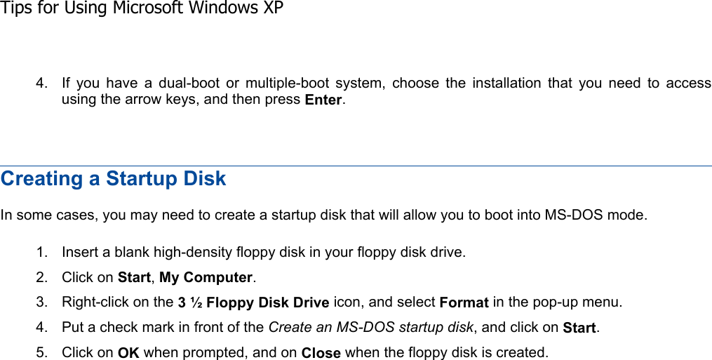 4. If you have a dual-boot or multiple-boot system, choose the installation that you need to access using the arrow keys, and then press Enter.Creating a Startup Disk In some cases, you may need to create a startup disk that will allow you to boot into MS-DOS mode. 1. Insert a blank high-density floppy disk in your floppy disk drive. 2. Click on Start,My Computer.3. Right-click on the 3 ½ Floppy Disk Drive icon, and select Format in the pop-up menu. 4. Put a check mark in front of the Create an MS-DOS startup disk, and click on Start.5. Click on OK when prompted, and on Close when the floppy disk is created. Tips for Using Microsoft Windows XP