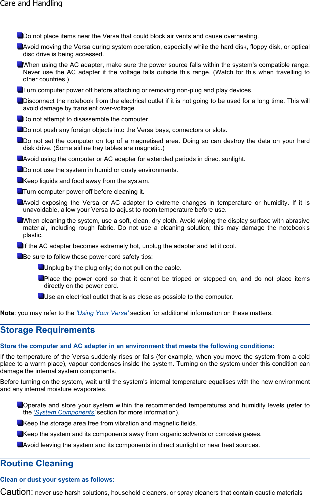Do not place items near the Versa that could block air vents and cause overheating. Avoid moving the Versa during system operation, especially while the hard disk, floppy disk, or opticaldisc drive is being accessed. When using the AC adapter, make sure the power source falls within the system&apos;s compatible range.Never use the AC adapter if the voltage falls outside this range. (Watch for this when travelling toother countries.) Turn computer power off before attaching or removing non-plug and play devices. Disconnect the notebook from the electrical outlet if it is not going to be used for a long time. This willavoid damage by transient over-voltage. Do not attempt to disassemble the computer. Do not push any foreign objects into the Versa bays, connectors or slots. Do not set the computer on top of a magnetised area. Doing so can destroy the data on your harddisk drive. (Some airline tray tables are magnetic.) Avoid using the computer or AC adapter for extended periods in direct sunlight. Do not use the system in humid or dusty environments. Keep liquids and food away from the system. Turn computer power off before cleaning it. Avoid exposing the Versa or AC adapter to extreme changes in temperature or humidity. If it isunavoidable, allow your Versa to adjust to room temperature before use. When cleaning the system, use a soft, clean, dry cloth. Avoid wiping the display surface with abrasivematerial, including rough fabric. Do not use a cleaning solution; this may damage the notebook&apos;splastic. If the AC adapter becomes extremely hot, unplug the adapter and let it cool. Be sure to follow these power cord safety tips: Unplug by the plug only; do not pull on the cable. Place the power cord so that it cannot be tripped or stepped on, and do not place itemsdirectly on the power cord. Use an electrical outlet that is as close as possible to the computer. Note: you may refer to the &apos;Using Your Versa&apos; section for additional information on these matters. Storage Requirements Store the computer and AC adapter in an environment that meets the following conditions: If the temperature of the Versa suddenly rises or falls (for example, when you move the system from a coldplace to a warm place), vapour condenses inside the system. Turning on the system under this condition candamage the internal system components. Before turning on the system, wait until the system&apos;s internal temperature equalises with the new environmentand any internal moisture evaporates. Operate and store your system within the recommended temperatures and humidity levels (refer tothe &apos;System Components&apos; section for more information). Keep the storage area free from vibration and magnetic fields. Keep the system and its components away from organic solvents or corrosive gases. Avoid leaving the system and its components in direct sunlight or near heat sources. Routine Cleaning Clean or dust your system as follows: Caution: never use harsh solutions, household cleaners, or spray cleaners that contain caustic materials Care and Handling