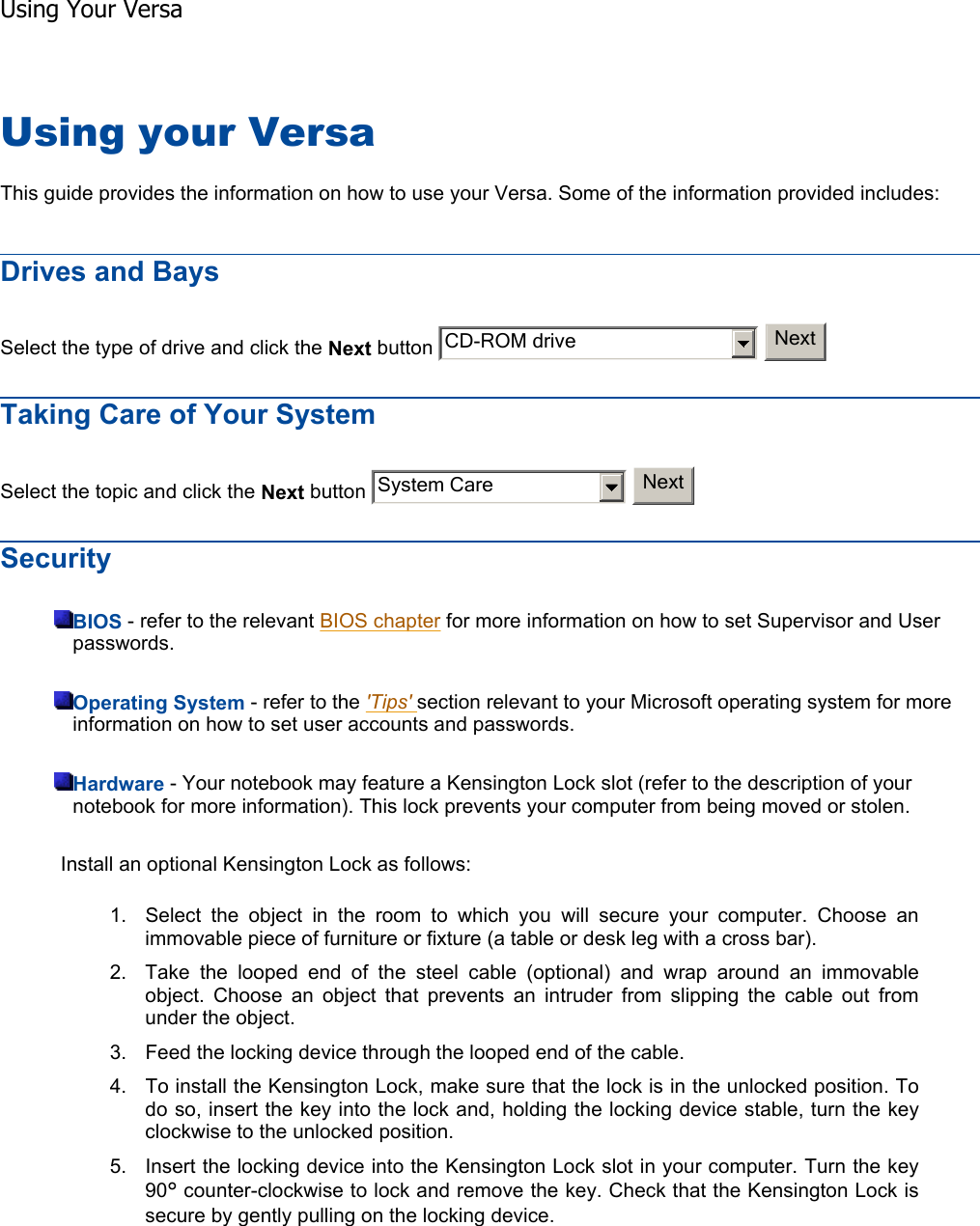 Using your Versa This guide provides the information on how to use your Versa. Some of the information provided includes: Drives and Bays Select the type of drive and click the Next button     Taking Care of Your System Select the topic and click the Next button     SecurityBIOS - refer to the relevant BIOS chapter for more information on how to set Supervisor and User passwords. Operating System - refer to the &apos;Tips&apos; section relevant to your Microsoft operating system for more information on how to set user accounts and passwords. Hardware - Your notebook may feature a Kensington Lock slot (refer to the description of your notebook for more information). This lock prevents your computer from being moved or stolen. Install an optional Kensington Lock as follows: 1. Select the object in the room to which you will secure your computer. Choose an immovable piece of furniture or fixture (a table or desk leg with a cross bar). 2. Take the looped end of the steel cable (optional) and wrap around an immovable object. Choose an object that prevents an intruder from slipping the cable out from under the object. 3. Feed the locking device through the looped end of the cable. 4. To install the Kensington Lock, make sure that the lock is in the unlocked position. To do so, insert the key into the lock and, holding the locking device stable, turn the key clockwise to the unlocked position. 5. Insert the locking device into the Kensington Lock slot in your computer. Turn the key 90° counter-clockwise to lock and remove the key. Check that the Kensington Lock is secure by gently pulling on the locking device.    CD-ROM drive NextSystem Care NextUsing Your Versa