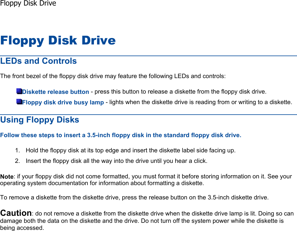 Floppy Disk Drive LEDs and Controls The front bezel of the floppy disk drive may feature the following LEDs and controls: Diskette release button - press this button to release a diskette from the floppy disk drive. Floppy disk drive busy lamp - lights when the diskette drive is reading from or writing to a diskette. Using Floppy Disks Follow these steps to insert a 3.5-inch floppy disk in the standard floppy disk drive. 1. Hold the floppy disk at its top edge and insert the diskette label side facing up. 2. Insert the floppy disk all the way into the drive until you hear a click. Note: if your floppy disk did not come formatted, you must format it before storing information on it. See your operating system documentation for information about formatting a diskette. To remove a diskette from the diskette drive, press the release button on the 3.5-inch diskette drive. Caution: do not remove a diskette from the diskette drive when the diskette drive lamp is lit. Doing so can damage both the data on the diskette and the drive. Do not turn off the system power while the diskette is being accessed.  Floppy Disk Drive