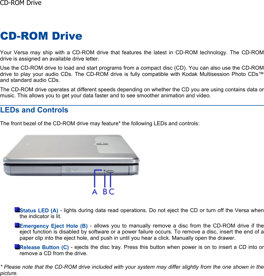 CD-ROM Drive Your Versa may ship with a CD-ROM drive that features the latest in CD-ROM technology. The CD-ROM drive is assigned an available drive letter. Use the CD-ROM drive to load and start programs from a compact disc (CD). You can also use the CD-ROM drive to play your audio CDs. The CD-ROM drive is fully compatible with Kodak Multisession Photo CDs™and standard audio CDs. The CD-ROM drive operates at different speeds depending on whether the CD you are using contains data ormusic. This allows you to get your data faster and to see smoother animation and video. LEDs and Controls The front bezel of the CD-ROM drive may feature* the following LEDs and controls: Status LED (A) - lights during data read operations. Do not eject the CD or turn off the Versa whenthe indicator is lit. Emergency Eject Hole (B) - allows you to manually remove a disc from the CD-ROM drive if the eject function is disabled by software or a power failure occurs. To remove a disc, insert the end of apaper clip into the eject hole, and push in until you hear a click. Manually open the drawer. Release Button (C) - ejects the disc tray. Press this button when power is on to insert a CD into orremove a CD from the drive. * Please note that the CD-ROM drive included with your system may differ slightly from the one shown in thepicture.CD-ROM Drive