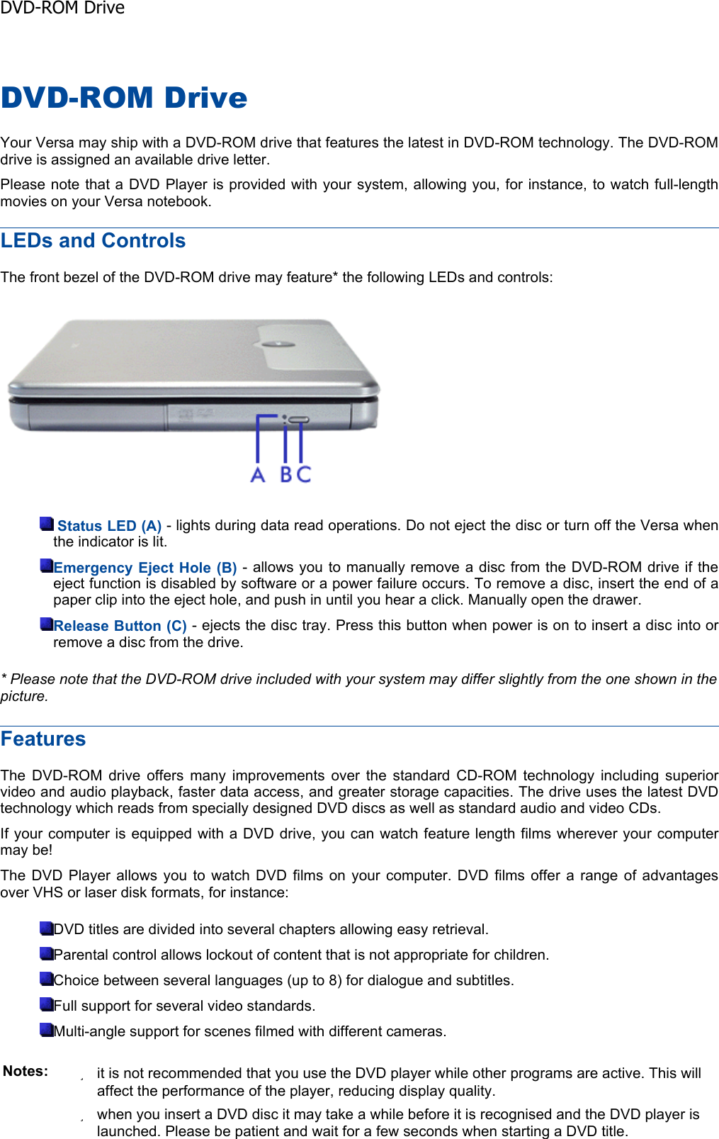 DVD-ROM Drive Your Versa may ship with a DVD-ROM drive that features the latest in DVD-ROM technology. The DVD-ROM drive is assigned an available drive letter. Please note that a DVD Player is provided with your system, allowing you, for instance, to watch full-length movies on your Versa notebook. LEDs and Controls The front bezel of the DVD-ROM drive may feature* the following LEDs and controls: Status LED (A) - lights during data read operations. Do not eject the disc or turn off the Versa whenthe indicator is lit. Emergency Eject Hole (B) - allows you to manually remove a disc from the DVD-ROM drive if the eject function is disabled by software or a power failure occurs. To remove a disc, insert the end of apaper clip into the eject hole, and push in until you hear a click. Manually open the drawer. Release Button (C) - ejects the disc tray. Press this button when power is on to insert a disc into orremove a disc from the drive. * Please note that the DVD-ROM drive included with your system may differ slightly from the one shown in the picture.FeaturesThe DVD-ROM drive offers many improvements over the standard CD-ROM technology including superiorvideo and audio playback, faster data access, and greater storage capacities. The drive uses the latest DVDtechnology which reads from specially designed DVD discs as well as standard audio and video CDs. If your computer is equipped with a DVD drive, you can watch feature length films wherever your computermay be! The DVD Player allows you to watch DVD films on your computer. DVD films offer a range of advantagesover VHS or laser disk formats, for instance: DVD titles are divided into several chapters allowing easy retrieval. Parental control allows lockout of content that is not appropriate for children. Choice between several languages (up to 8) for dialogue and subtitles. Full support for several video standards. Multi-angle support for scenes filmed with different cameras. Notes: zit is not recommended that you use the DVD player while other programs are active. This will affect the performance of the player, reducing display quality. zwhen you insert a DVD disc it may take a while before it is recognised and the DVD player is launched. Please be patient and wait for a few seconds when starting a DVD title. DVD-ROM Drive