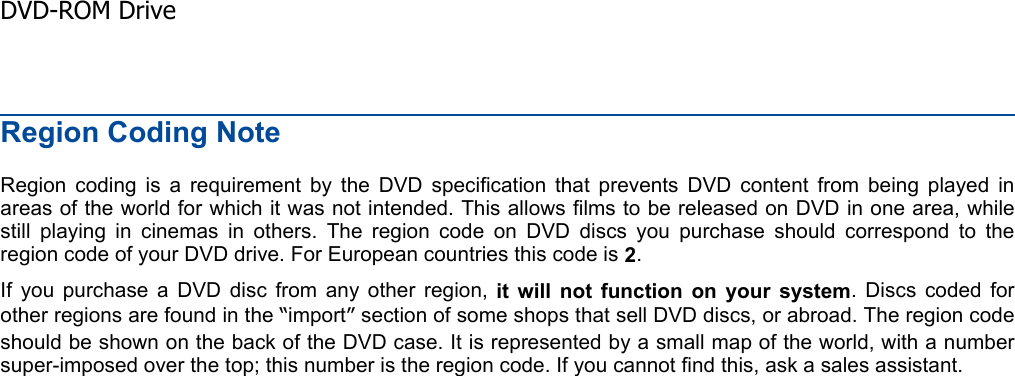 Region Coding Note Region coding is a requirement by the DVD specification that prevents DVD content from being played inareas of the world for which it was not intended. This allows films to be released on DVD in one area, whilestill playing in cinemas in others. The region code on DVD discs you purchase should correspond to theregion code of your DVD drive. For European countries this code is 2.If you purchase a DVD disc from any other region, it will not function on your system. Discs coded forother regions are found in the “import”section of some shops that sell DVD discs, or abroad. The region codeshould be shown on the back of the DVD case. It is represented by a small map of the world, with a numbersuper-imposed over the top; this number is the region code. If you cannot find this, ask a sales assistant.  DVD-ROM Drive