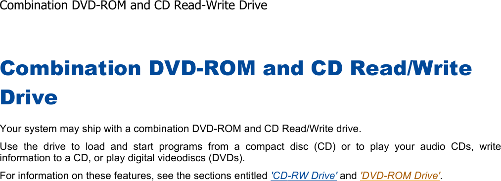 Combination DVD-ROM and CD Read/Write DriveYour system may ship with a combination DVD-ROM and CD Read/Write drive. Use the drive to load and start programs from a compact disc (CD) or to play your audio CDs, writeinformation to a CD, or play digital videodiscs (DVDs). For information on these features, see the sections entitled &apos;CD-RW Drive&apos; and &apos;DVD-ROM Drive&apos;.Combination DVD-ROM and CD Read-Write Drive