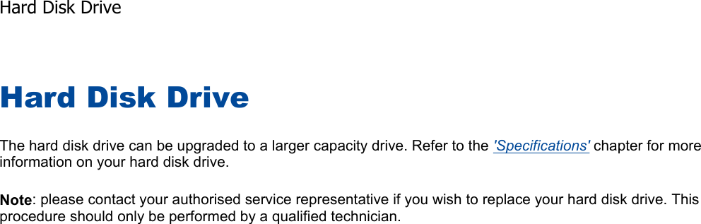 Hard Disk Drive The hard disk drive can be upgraded to a larger capacity drive. Refer to the &apos;Specifications&apos; chapter for more information on your hard disk drive. Note: please contact your authorised service representative if you wish to replace your hard disk drive. This procedure should only be performed by a qualified technician.    Hard Disk Drive