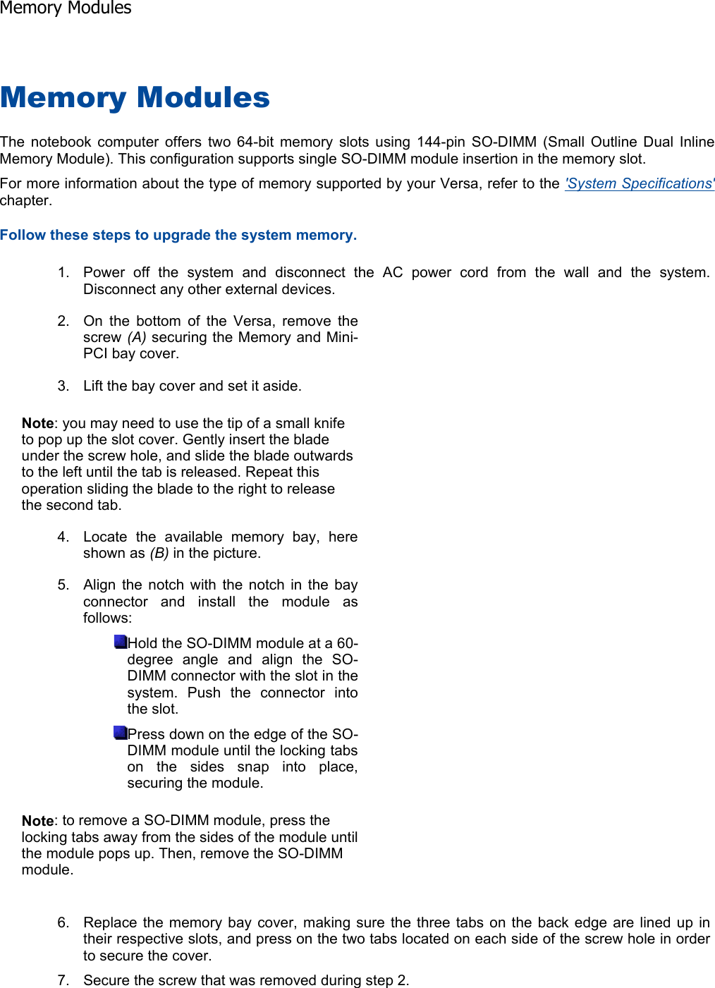 Memory Modules The notebook computer offers two 64-bit memory slots using 144-pin SO-DIMM (Small Outline Dual Inline Memory Module). This configuration supports single SO-DIMM module insertion in the memory slot. For more information about the type of memory supported by your Versa, refer to the &apos;System Specifications&apos;chapter.Follow these steps to upgrade the system memory.    1. Power off the system and disconnect the AC power cord from the wall and the system. Disconnect any other external devices. 2. On the bottom of the Versa, remove the screw (A) securing the Memory and Mini-PCI bay cover. 3. Lift the bay cover and set it aside. Note: you may need to use the tip of a small knife to pop up the slot cover. Gently insert the blade under the screw hole, and slide the blade outwards to the left until the tab is released. Repeat this operation sliding the blade to the right to release the second tab. 4. Locate the available memory bay, here shown as (B) in the picture. 5. Align the notch with the notch in the bay connector and install the module as follows: Hold the SO-DIMM module at a 60-degree angle and align the SO-DIMM connector with the slot in the system. Push the connector into the slot. Press down on the edge of the SO-DIMM module until the locking tabs on the sides snap into place, securing the module. Note: to remove a SO-DIMM module, press the locking tabs away from the sides of the module until the module pops up. Then, remove the SO-DIMM module. 6. Replace the memory bay cover, making sure the three tabs on the back edge are lined up in their respective slots, and press on the two tabs located on each side of the screw hole in order to secure the cover. 7. Secure the screw that was removed during step 2. Memory Modules