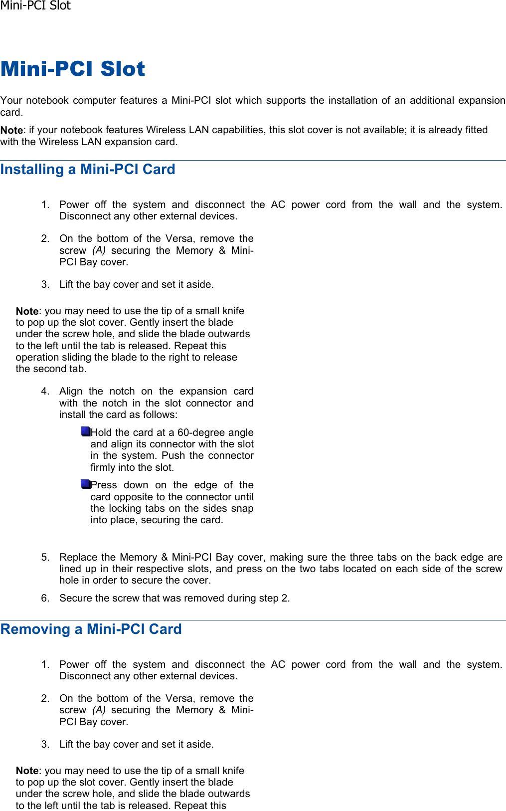 Mini-PCI Slot Your notebook computer features a Mini-PCI slot which supports the installation of an additional expansioncard. Note: if your notebook features Wireless LAN capabilities, this slot cover is not available; it is already fitted with the Wireless LAN expansion card. Installing a Mini-PCI Card Removing a Mini-PCI Card 1. Power off the system and disconnect the AC power cord from the wall and the system. Disconnect any other external devices. 2. On the bottom of the Versa, remove the screw  (A) securing the Memory &amp; Mini-PCI Bay cover. 3. Lift the bay cover and set it aside. Note: you may need to use the tip of a small knife to pop up the slot cover. Gently insert the blade under the screw hole, and slide the blade outwards to the left until the tab is released. Repeat this operation sliding the blade to the right to release the second tab. 4. Align the notch on the expansion card with the notch in the slot connector and install the card as follows: Hold the card at a 60-degree angle and align its connector with the slot in the system. Push the connector firmly into the slot. Press down on the edge of the card opposite to the connector until the locking tabs on the sides snap into place, securing the card. 5. Replace the Memory &amp; Mini-PCI Bay cover, making sure the three tabs on the back edge are lined up in their respective slots, and press on the two tabs located on each side of the screw hole in order to secure the cover. 6. Secure the screw that was removed during step 2. 1. Power off the system and disconnect the AC power cord from the wall and the system. Disconnect any other external devices. 2. On the bottom of the Versa, remove the screw  (A) securing the Memory &amp; Mini-PCI Bay cover. 3. Lift the bay cover and set it aside. Note: you may need to use the tip of a small knife to pop up the slot cover. Gently insert the blade under the screw hole, and slide the blade outwards to the left until the tab is released. Repeat this Mini-PCI Slot