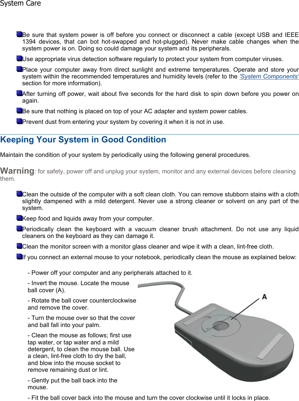 Be sure that system power is off before you connect or disconnect a cable (except USB and IEEE1394 devices, that can bot hot-swapped and hot-plugged). Never make cable changes when the system power is on. Doing so could damage your system and its peripherals. Use appropriate virus detection software regularly to protect your system from computer viruses. Place your computer away from direct sunlight and extreme temperatures. Operate and store yoursystem within the recommended temperatures and humidity levels (refer to the &apos;System Components&apos;section for more information). After turning off power, wait about five seconds for the hard disk to spin down before you power onagain. Be sure that nothing is placed on top of your AC adapter and system power cables. Prevent dust from entering your system by covering it when it is not in use. Keeping Your System in Good Condition Maintain the condition of your system by periodically using the following general procedures. Warning: for safety, power off and unplug your system, monitor and any external devices before cleaning them. Clean the outside of the computer with a soft clean cloth. You can remove stubborn stains with a clothslightly dampened with a mild detergent. Never use a strong cleaner or solvent on any part of thesystem. Keep food and liquids away from your computer. Periodically clean the keyboard with a vacuum cleaner brush attachment. Do not use any liquidcleaners on the keyboard as they can damage it. Clean the monitor screen with a monitor glass cleaner and wipe it with a clean, lint-free cloth. If you connect an external mouse to your notebook, periodically clean the mouse as explained below: - Power off your computer and any peripherals attached to it. - Invert the mouse. Locate the mouse ball cover (A). - Rotate the ball cover counterclockwise and remove the cover. - Turn the mouse over so that the cover and ball fall into your palm. - Clean the mouse as follows; first use tap water, or tap water and a mild detergent, to clean the mouse ball. Use a clean, lint-free cloth to dry the ball, and blow into the mouse socket to remove remaining dust or lint. - Gently put the ball back into the mouse. - Fit the ball cover back into the mouse and turn the cover clockwise until it locks in place.    System Care