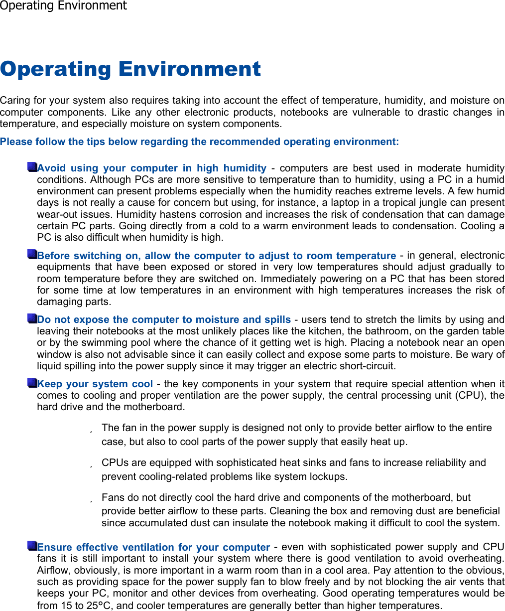 Operating Environment Caring for your system also requires taking into account the effect of temperature, humidity, and moisture oncomputer components. Like any other electronic products, notebooks are vulnerable to drastic changes intemperature, and especially moisture on system components. Please follow the tips below regarding the recommended operating environment: Avoid using your computer in high humidity - computers are best used in moderate humidity conditions. Although PCs are more sensitive to temperature than to humidity, using a PC in a humidenvironment can present problems especially when the humidity reaches extreme levels. A few humiddays is not really a cause for concern but using, for instance, a laptop in a tropical jungle can presentwear-out issues. Humidity hastens corrosion and increases the risk of condensation that can damagecertain PC parts. Going directly from a cold to a warm environment leads to condensation. Cooling aPC is also difficult when humidity is high. Before switching on, allow the computer to adjust to room temperature - in general, electronic equipments that have been exposed or stored in very low temperatures should adjust gradually toroom temperature before they are switched on. Immediately powering on a PC that has been storedfor some time at low temperatures in an environment with high temperatures increases the risk ofdamaging parts. Do not expose the computer to moisture and spills - users tend to stretch the limits by using and leaving their notebooks at the most unlikely places like the kitchen, the bathroom, on the garden tableor by the swimming pool where the chance of it getting wet is high. Placing a notebook near an openwindow is also not advisable since it can easily collect and expose some parts to moisture. Be wary ofliquid spilling into the power supply since it may trigger an electric short-circuit. Keep your system cool - the key components in your system that require special attention when it comes to cooling and proper ventilation are the power supply, the central processing unit (CPU), thehard drive and the motherboard. zThe fan in the power supply is designed not only to provide better airflow to the entire case, but also to cool parts of the power supply that easily heat up. zCPUs are equipped with sophisticated heat sinks and fans to increase reliability and prevent cooling-related problems like system lockups. zFans do not directly cool the hard drive and components of the motherboard, but provide better airflow to these parts. Cleaning the box and removing dust are beneficial since accumulated dust can insulate the notebook making it difficult to cool the system. Ensure effective ventilation for your computer - even with sophisticated power supply and CPU fans it is still important to install your system where there is good ventilation to avoid overheating.Airflow, obviously, is more important in a warm room than in a cool area. Pay attention to the obvious,such as providing space for the power supply fan to blow freely and by not blocking the air vents thatkeeps your PC, monitor and other devices from overheating. Good operating temperatures would befrom 15 to 25°C, and cooler temperatures are generally better than higher temperatures.  Operating Environment