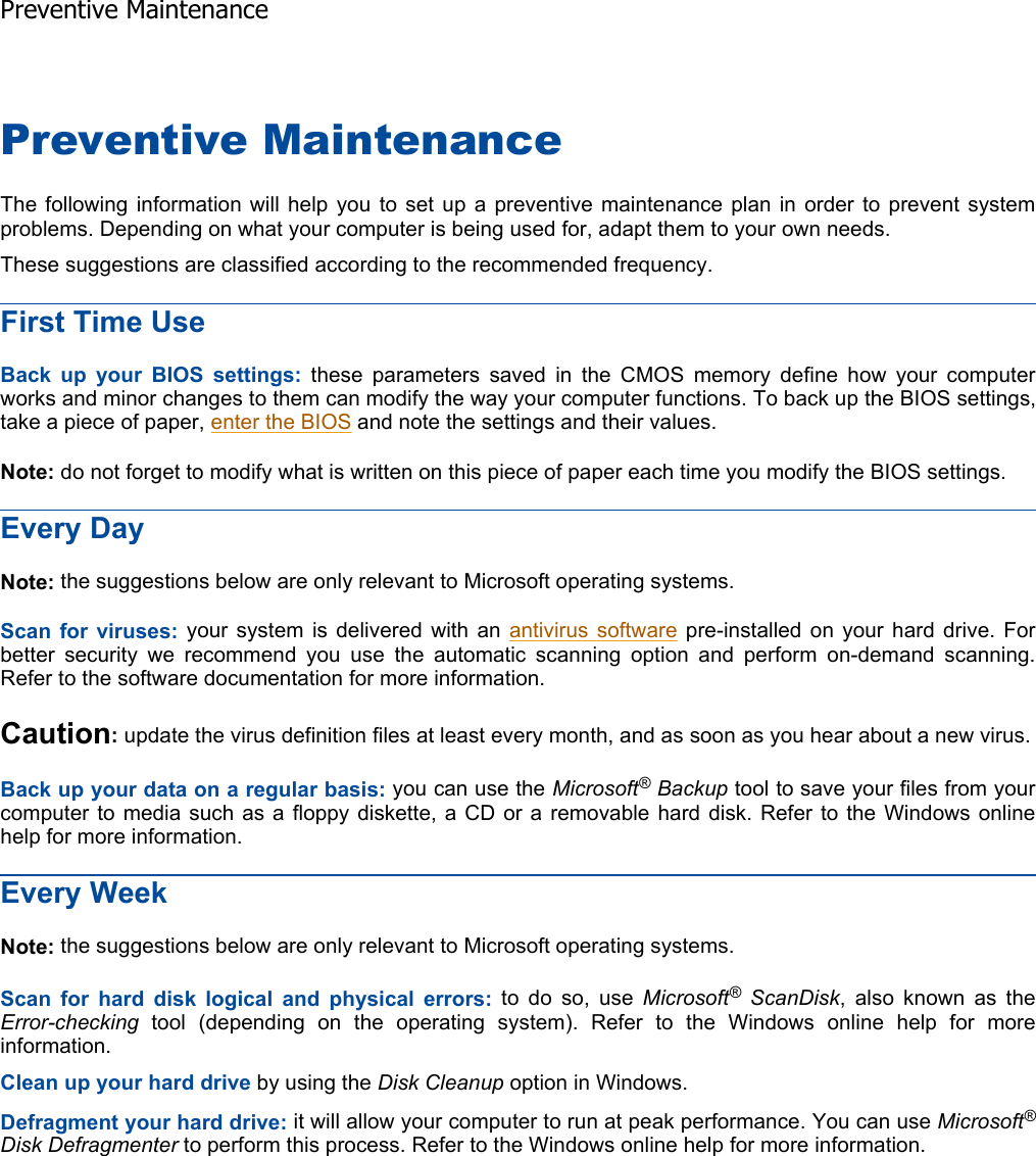 Preventive Maintenance The following information will help you to set up a preventive maintenance plan in order to prevent systemproblems. Depending on what your computer is being used for, adapt them to your own needs. These suggestions are classified according to the recommended frequency. First Time Use Back up your BIOS settings: these parameters saved in the CMOS memory define how your computerworks and minor changes to them can modify the way your computer functions. To back up the BIOS settings,take a piece of paper, enter the BIOS and note the settings and their values. Note: do not forget to modify what is written on this piece of paper each time you modify the BIOS settings. Every Day Note: the suggestions below are only relevant to Microsoft operating systems. Scan for viruses: your system is delivered with an antivirus software pre-installed on your hard drive. Forbetter security we recommend you use the automatic scanning option and perform on-demand scanning. Refer to the software documentation for more information. Caution: update the virus definition files at least every month, and as soon as you hear about a new virus.Back up your data on a regular basis: you can use the Microsoft® Backup tool to save your files from yourcomputer to media such as a floppy diskette, a CD or a removable hard disk. Refer to the Windows onlinehelp for more information. Every Week Note: the suggestions below are only relevant to Microsoft operating systems. Scan for hard disk logical and physical errors: to do so, use Microsoft® ScanDisk, also known as the Error-checking tool (depending on the operating system). Refer to the Windows online help for moreinformation. Clean up your hard drive by using the Disk Cleanup option in Windows. Defragment your hard drive: it will allow your computer to run at peak performance. You can use Microsoft®Disk Defragmenter to perform this process. Refer to the Windows online help for more information.    Preventive Maintenance