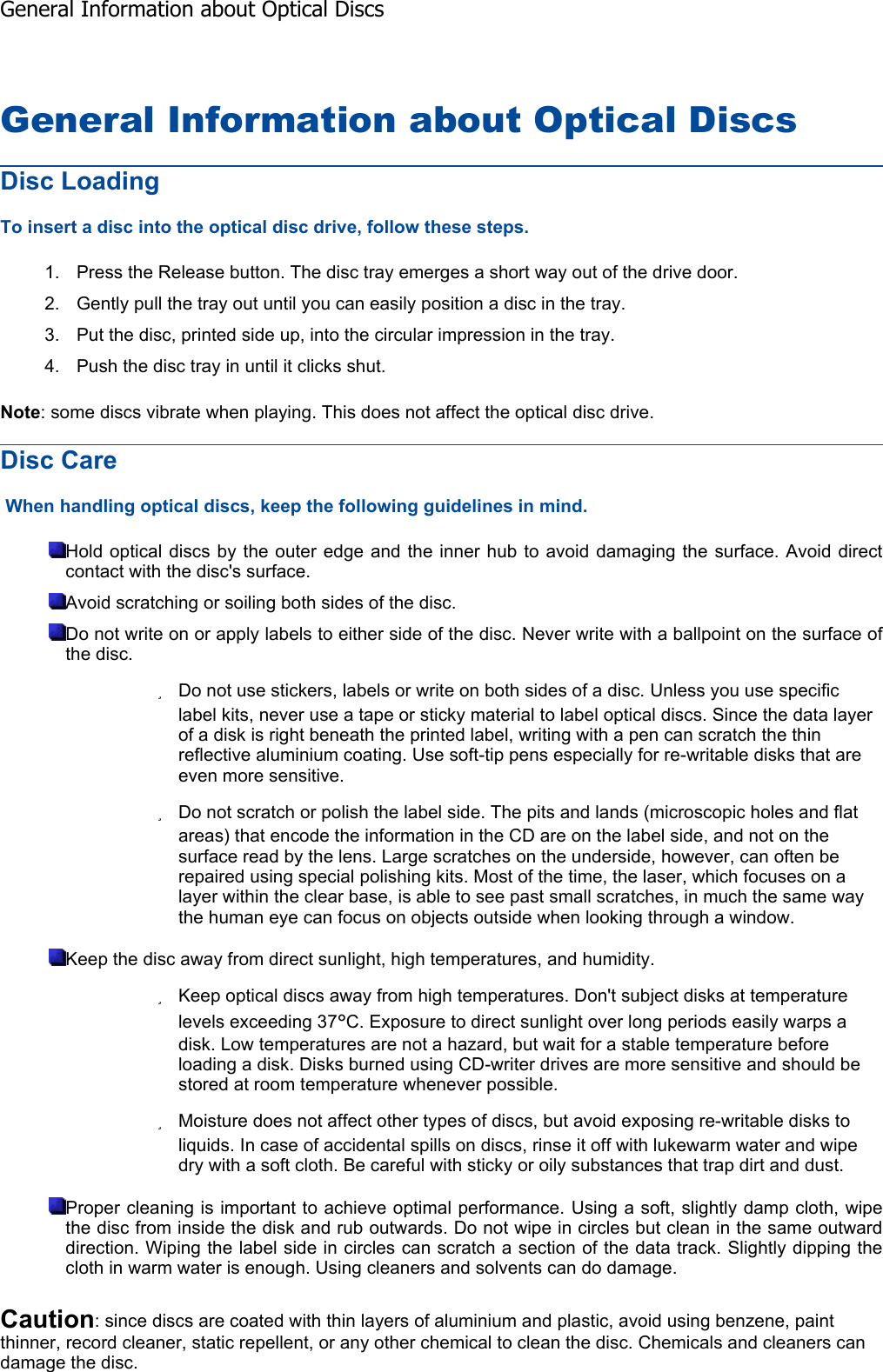 General Information about Optical Discs Disc Loading To insert a disc into the optical disc drive, follow these steps. 1. Press the Release button. The disc tray emerges a short way out of the drive door. 2. Gently pull the tray out until you can easily position a disc in the tray. 3. Put the disc, printed side up, into the circular impression in the tray. 4. Push the disc tray in until it clicks shut. Note: some discs vibrate when playing. This does not affect the optical disc drive. Disc Care  When handling optical discs, keep the following guidelines in mind. Hold optical discs by the outer edge and the inner hub to avoid damaging the surface. Avoid direct contact with the disc&apos;s surface. Avoid scratching or soiling both sides of the disc. Do not write on or apply labels to either side of the disc. Never write with a ballpoint on the surface ofthe disc. zDo not use stickers, labels or write on both sides of a disc. Unless you use specific label kits, never use a tape or sticky material to label optical discs. Since the data layer of a disk is right beneath the printed label, writing with a pen can scratch the thin reflective aluminium coating. Use soft-tip pens especially for re-writable disks that are even more sensitive. zDo not scratch or polish the label side. The pits and lands (microscopic holes and flat areas) that encode the information in the CD are on the label side, and not on the surface read by the lens. Large scratches on the underside, however, can often be repaired using special polishing kits. Most of the time, the laser, which focuses on a layer within the clear base, is able to see past small scratches, in much the same way the human eye can focus on objects outside when looking through a window. Keep the disc away from direct sunlight, high temperatures, and humidity. zKeep optical discs away from high temperatures. Don&apos;t subject disks at temperature levels exceeding 37°C. Exposure to direct sunlight over long periods easily warps a disk. Low temperatures are not a hazard, but wait for a stable temperature before loading a disk. Disks burned using CD-writer drives are more sensitive and should be stored at room temperature whenever possible. zMoisture does not affect other types of discs, but avoid exposing re-writable disks to liquids. In case of accidental spills on discs, rinse it off with lukewarm water and wipe dry with a soft cloth. Be careful with sticky or oily substances that trap dirt and dust. Proper cleaning is important to achieve optimal performance. Using a soft, slightly damp cloth, wipe the disc from inside the disk and rub outwards. Do not wipe in circles but clean in the same outwarddirection. Wiping the label side in circles can scratch a section of the data track. Slightly dipping thecloth in warm water is enough. Using cleaners and solvents can do damage. Caution: since discs are coated with thin layers of aluminium and plastic, avoid using benzene, paint thinner, record cleaner, static repellent, or any other chemical to clean the disc. Chemicals and cleaners can damage the disc. General Information about Optical Discs