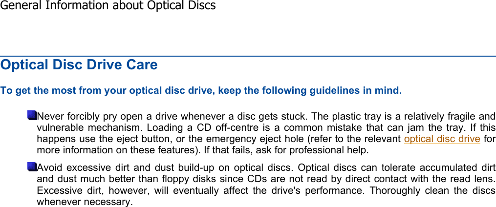 Optical Disc Drive Care To get the most from your optical disc drive, keep the following guidelines in mind. Never forcibly pry open a drive whenever a disc gets stuck. The plastic tray is a relatively fragile and vulnerable mechanism. Loading a CD off-centre is a common mistake that can jam the tray. If thishappens use the eject button, or the emergency eject hole (refer to the relevant optical disc drive formore information on these features). If that fails, ask for professional help. Avoid excessive dirt and dust build-up on optical discs. Optical discs can tolerate accumulated dirt and dust much better than floppy disks since CDs are not read by direct contact with the read lens.Excessive dirt, however, will eventually affect the drive&apos;s performance. Thoroughly clean the discswhenever necessary.    General Information about Optical Discs