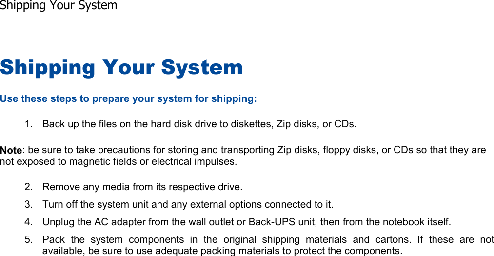Shipping Your System Use these steps to prepare your system for shipping: 1. Back up the files on the hard disk drive to diskettes, Zip disks, or CDs. Note: be sure to take precautions for storing and transporting Zip disks, floppy disks, or CDs so that they are not exposed to magnetic fields or electrical impulses. 2. Remove any media from its respective drive. 3. Turn off the system unit and any external options connected to it. 4. Unplug the AC adapter from the wall outlet or Back-UPS unit, then from the notebook itself. 5. Pack the system components in the original shipping materials and cartons. If these are notavailable, be sure to use adequate packing materials to protect the components.    Shipping Your System