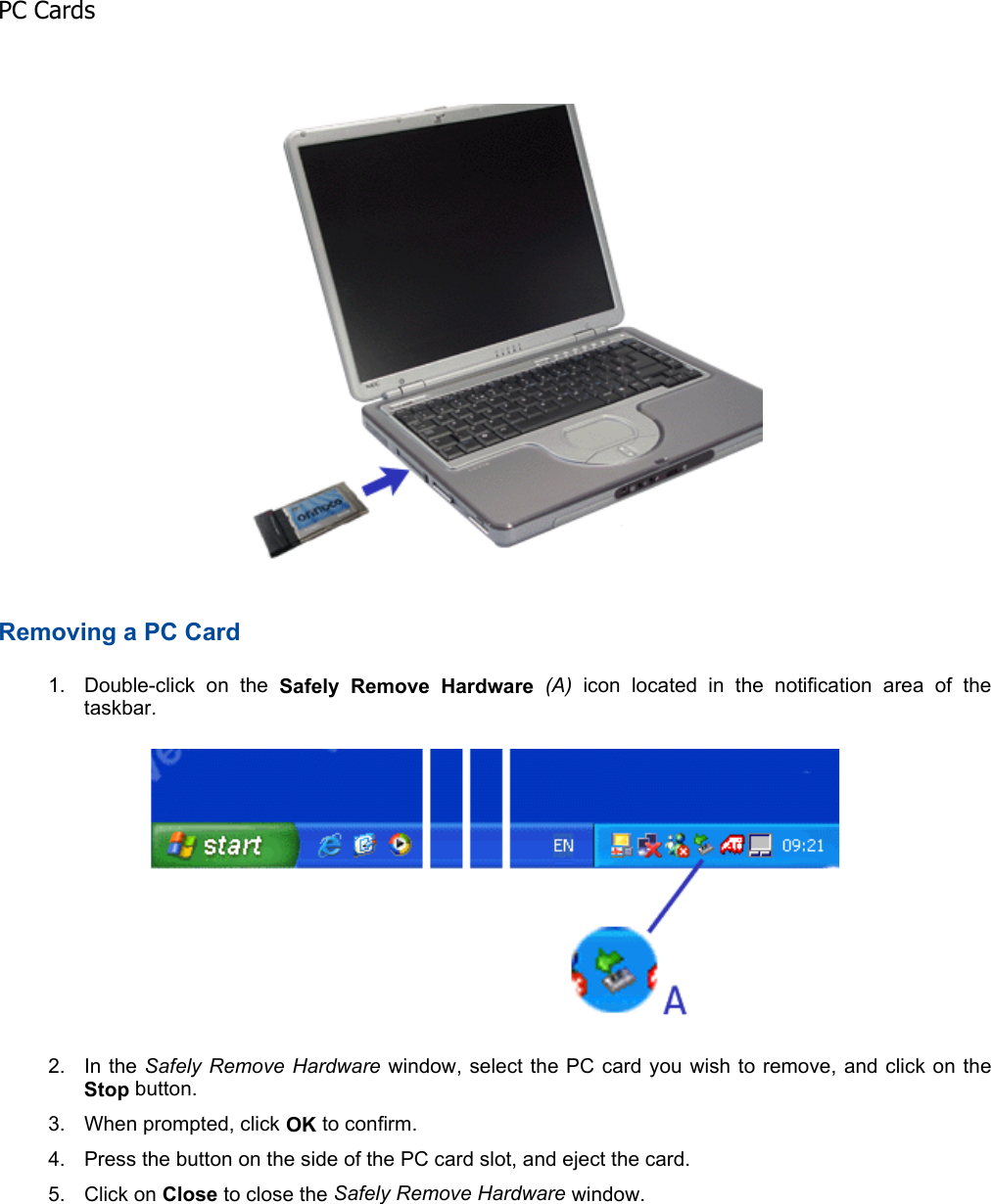 Removing a PC Card 1. Double-click on the Safely Remove Hardware (A) icon located in the notification area of the taskbar. 2. In the Safely Remove Hardware window, select the PC card you wish to remove, and click on theStop button. 3. When prompted, click OK to confirm. 4. Press the button on the side of the PC card slot, and eject the card. 5. Click on Close to close the Safely Remove Hardware window.    PC Cards