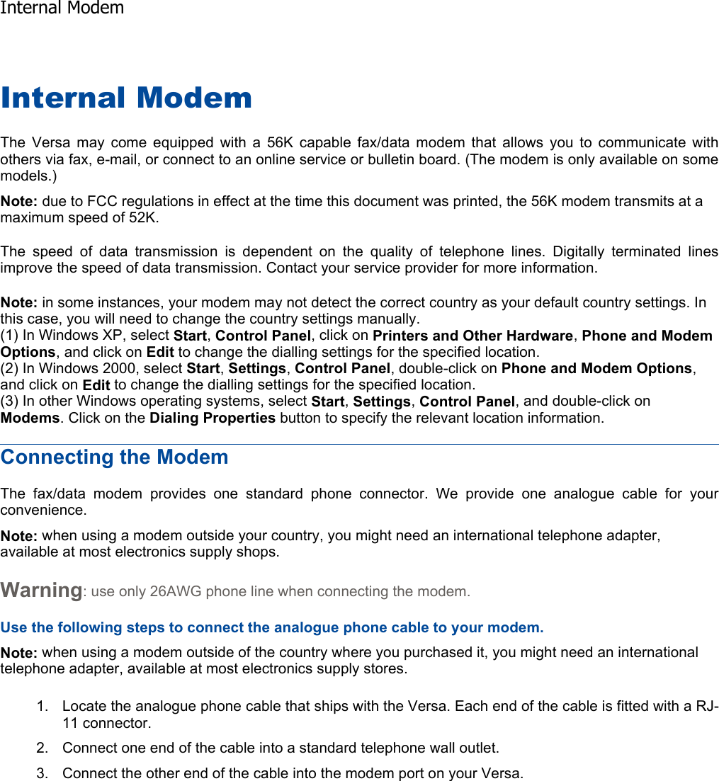 Internal Modem The Versa may come equipped with a 56K capable fax/data modem that allows you to communicate withothers via fax, e-mail, or connect to an online service or bulletin board. (The modem is only available on somemodels.) Note: due to FCC regulations in effect at the time this document was printed, the 56K modem transmits at a maximum speed of 52K. The speed of data transmission is dependent on the quality of telephone lines. Digitally terminated linesimprove the speed of data transmission. Contact your service provider for more information. Note: in some instances, your modem may not detect the correct country as your default country settings. In this case, you will need to change the country settings manually. (1) In Windows XP, select Start,Control Panel, click on Printers and Other Hardware,Phone and Modem Options, and click on Edit to change the dialling settings for the specified location. (2) In Windows 2000, select Start,Settings, Control Panel, double-click on Phone and Modem Options,and click on Edit to change the dialling settings for the specified location. (3) In other Windows operating systems, select Start,Settings, Control Panel, and double-click on Modems. Click on the Dialing Properties button to specify the relevant location information. Connecting the Modem The fax/data modem provides one standard phone connector. We provide one analogue cable for yourconvenience. Note: when using a modem outside your country, you might need an international telephone adapter, available at most electronics supply shops. Warning: use only 26AWG phone line when connecting the modem. Use the following steps to connect the analogue phone cable to your modem. Note: when using a modem outside of the country where you purchased it, you might need an international telephone adapter, available at most electronics supply stores. 1. Locate the analogue phone cable that ships with the Versa. Each end of the cable is fitted with a RJ-11 connector. 2. Connect one end of the cable into a standard telephone wall outlet. 3. Connect the other end of the cable into the modem port on your Versa.  Internal Modem