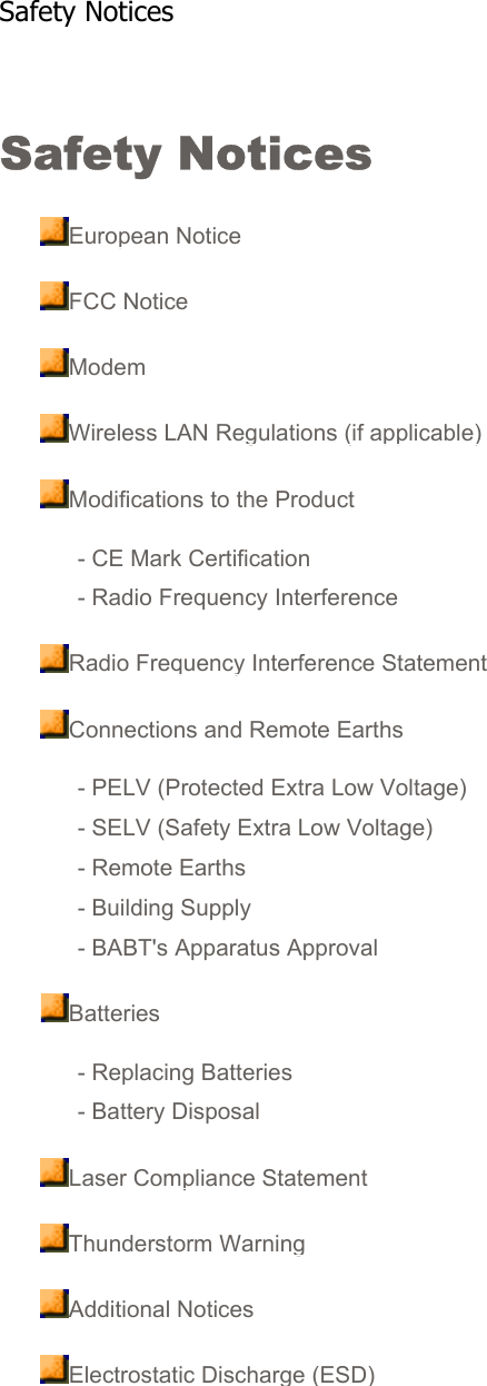 Safety Notices European NoticeFCC NoticeModemWireless LAN Regulations (if applicable)Modifications to the Product- CE Mark Certification- Radio Frequency InterferenceRadio Frequency Interference StatementConnections and Remote Earths- PELV (Protected Extra Low Voltage)- SELV (Safety Extra Low Voltage)- Remote Earths- Building Supply- BABT&apos;s Apparatus ApprovalBatteries- Replacing Batteries- Battery DisposalLaser Compliance StatementThunderstorm WarningAdditional NoticesElectrostatic Discharge (ESD)   Safety Notices