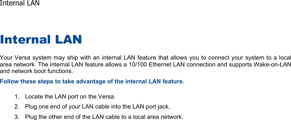 Internal LAN Your Versa system may ship with an internal LAN feature that allows you to connect your system to a localarea network. The internal LAN feature allows a 10/100 Ethernet LAN connection and supports Wake-on-LAN and network boot functions. Follow these steps to take advantage of the internal LAN feature. 1. Locate the LAN port on the Versa. 2. Plug one end of your LAN cable into the LAN port jack. 3. Plug the other end of the LAN cable to a local area network.    Internal LAN