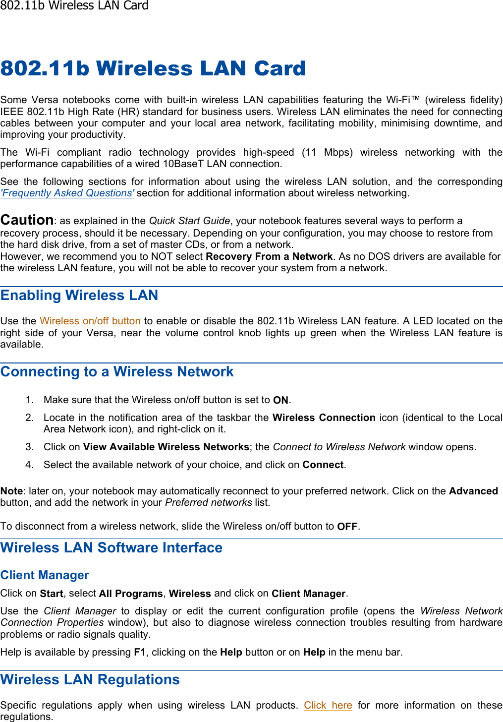 802.11b Wireless LAN Card Some Versa notebooks come with built-in wireless LAN capabilities featuring the Wi-Fi™ (wireless fidelity) IEEE 802.11b High Rate (HR) standard for business users. Wireless LAN eliminates the need for connectingcables between your computer and your local area network, facilitating mobility, minimising downtime, andimproving your productivity. The Wi-Fi compliant radio technology provides high-speed (11 Mbps) wireless networking with the performance capabilities of a wired 10BaseT LAN connection. See the following sections for information about using the wireless LAN solution, and the corresponding&apos;Frequently Asked Questions&apos; section for additional information about wireless networking. Caution: as explained in the Quick Start Guide, your notebook features several ways to perform a recovery process, should it be necessary. Depending on your configuration, you may choose to restore from the hard disk drive, from a set of master CDs, or from a network. However, we recommend you to NOT select Recovery From a Network. As no DOS drivers are available for the wireless LAN feature, you will not be able to recover your system from a network. Enabling Wireless LAN Use the Wireless on/off button to enable or disable the 802.11b Wireless LAN feature. A LED located on the right side of your Versa, near the volume control knob lights up green when the Wireless LAN feature isavailable. Connecting to a Wireless Network 1. Make sure that the Wireless on/off button is set to ON.2. Locate in the notification area of the taskbar the Wireless Connection icon (identical to the Local Area Network icon), and right-click on it. 3. Click on View Available Wireless Networks; the Connect to Wireless Network window opens. 4. Select the available network of your choice, and click on Connect.Note: later on, your notebook may automatically reconnect to your preferred network. Click on the Advancedbutton, and add the network in your Preferred networks list. To disconnect from a wireless network, slide the Wireless on/off button to OFF.Wireless LAN Software Interface Client Manager Click on Start, select All Programs,Wireless and click on Client Manager.Use the Client Manager to display or edit the current configuration profile (opens the Wireless NetworkConnection Properties window), but also to diagnose wireless connection troubles resulting from hardwareproblems or radio signals quality. Help is available by pressing F1, clicking on the Help button or on Help in the menu bar. Wireless LAN Regulations Specific regulations apply when using wireless LAN products. Click here for more information on these regulations.    802.11b Wireless LAN Card