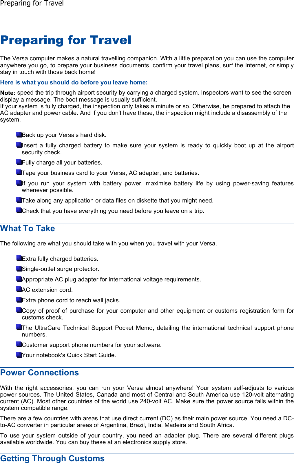 Preparing for Travel The Versa computer makes a natural travelling companion. With a little preparation you can use the computeranywhere you go, to prepare your business documents, confirm your travel plans, surf the Internet, or simplystay in touch with those back home! Here is what you should do before you leave home: Note: speed the trip through airport security by carrying a charged system. Inspectors want to see the screen display a message. The boot message is usually sufficient. If your system is fully charged, the inspection only takes a minute or so. Otherwise, be prepared to attach the AC adapter and power cable. And if you don&apos;t have these, the inspection might include a disassembly of the system. Back up your Versa&apos;s hard disk. Insert a fully charged battery to make sure your system is ready to quickly boot up at the airportsecurity check. Fully charge all your batteries. Tape your business card to your Versa, AC adapter, and batteries. If you run your system with battery power, maximise battery life by using power-saving features whenever possible. Take along any application or data files on diskette that you might need. Check that you have everything you need before you leave on a trip. What To Take The following are what you should take with you when you travel with your Versa. Extra fully charged batteries. Single-outlet surge protector. Appropriate AC plug adapter for international voltage requirements. AC extension cord. Extra phone cord to reach wall jacks. Copy of proof of purchase for your computer and other equipment or customs registration form forcustoms check. The UltraCare Technical Support Pocket Memo, detailing the international technical support phonenumbers. Customer support phone numbers for your software. Your notebook&apos;s Quick Start Guide. Power Connections With the right accessories, you can run your Versa almost anywhere! Your system self-adjusts to various power sources. The United States, Canada and most of Central and South America use 120-volt alternating current (AC). Most other countries of the world use 240-volt AC. Make sure the power source falls within the system compatible range. There are a few countries with areas that use direct current (DC) as their main power source. You need a DC-to-AC converter in particular areas of Argentina, Brazil, India, Madeira and South Africa. To use your system outside of your country, you need an adapter plug. There are several different plugsavailable worldwide. You can buy these at an electronics supply store. Getting Through Customs Preparing for Travel