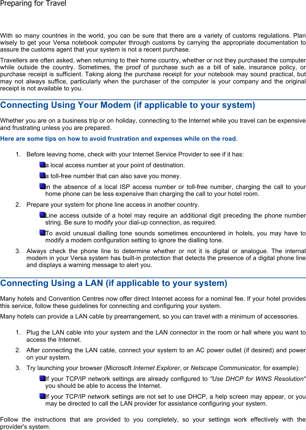 With so many countries in the world, you can be sure that there are a variety of customs regulations. Planwisely to get your Versa notebook computer through customs by carrying the appropriate documentation toassure the customs agent that your system is not a recent purchase. Travellers are often asked, when returning to their home country, whether or not they purchased the computerwhile outside the country. Sometimes, the proof of purchase such as a bill of sale, insurance policy, orpurchase receipt is sufficient. Taking along the purchase receipt for your notebook may sound practical, butmay not always suffice, particularly when the purchaser of the computer is your company and the originalreceipt is not available to you. Connecting Using Your Modem (if applicable to your system) Whether you are on a business trip or on holiday, connecting to the Internet while you travel can be expensiveand frustrating unless you are prepared. Here are some tips on how to avoid frustration and expenses while on the road. 1. Before leaving home, check with your Internet Service Provider to see if it has: a local access number at your point of destination. a toll-free number that can also save you money. in the absence of a local ISP access number or toll-free number, charging the call to yourhome phone can be less expensive than charging the call to your hotel room. 2. Prepare your system for phone line access in another country. Line access outside of a hotel may require an additional digit preceding the phone numberstring. Be sure to modify your dial-up connection, as required. To avoid unusual dialling tone sounds sometimes encountered in hotels, you may have tomodify a modem configuration setting to ignore the dialling tone. 3. Always check the phone line to determine whether or not it is digital or analogue. The internalmodem in your Versa system has built-in protection that detects the presence of a digital phone lineand displays a warning message to alert you. Connecting Using a LAN (if applicable to your system) Many hotels and Convention Centres now offer direct Internet access for a nominal fee. If your hotel providesthis service, follow these guidelines for connecting and configuring your system. Many hotels can provide a LAN cable by prearrangement, so you can travel with a minimum of accessories. 1. Plug the LAN cable into your system and the LAN connector in the room or hall where you want toaccess the Internet. 2. After connecting the LAN cable, connect your system to an AC power outlet (if desired) and poweron your system. 3. Try launching your browser (Microsoft Internet Explorer, or Netscape Communicator, for example): If your TCP/IP network settings are already configured to &quot;Use DHCP for WINS Resolution&quot;you should be able to access the Internet. If your TCP/IP network settings are not set to use DHCP, a help screen may appear, or youmay be directed to call the LAN provider for assistance configuring your system. Follow the instructions that are provided to you completely, so your settings work effectively with theprovider&apos;s system.    Preparing for Travel