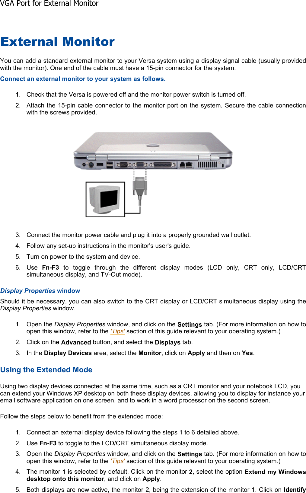 External Monitor You can add a standard external monitor to your Versa system using a display signal cable (usually providedwith the monitor). One end of the cable must have a 15-pin connector for the system. Connect an external monitor to your system as follows. 1. Check that the Versa is powered off and the monitor power switch is turned off. 2. Attach the 15-pin cable connector to the monitor port on the system. Secure the cable connectionwith the screws provided. 3. Connect the monitor power cable and plug it into a properly grounded wall outlet. 4. Follow any set-up instructions in the monitor&apos;s user&apos;s guide. 5. Turn on power to the system and device. 6. Use  Fn-F3 to toggle through the different display modes (LCD only, CRT only, LCD/CRTsimultaneous display, and TV-Out mode). Display Properties window Should it be necessary, you can also switch to the CRT display or LCD/CRT simultaneous display using theDisplay Properties window. 1. Open the Display Properties window, and click on the Settings tab. (For more information on how to open this window, refer to the &apos;Tips&apos; section of this guide relevant to your operating system.) 2. Click on the Advanced button, and select the Displays tab. 3. In the Display Devices area, select the Monitor, click on Apply and then on Yes.Using the Extended Mode Using two display devices connected at the same time, such as a CRT monitor and your notebook LCD, you can extend your Windows XP desktop on both these display devices, allowing you to display for instance your email software application on one screen, and to work in a word processor on the second screen.  Follow the steps below to benefit from the extended mode: 1. Connect an external display device following the steps 1 to 6 detailed above. 2. Use Fn-F3 to toggle to the LCD/CRT simultaneous display mode. 3. Open the Display Properties window, and click on the Settings tab. (For more information on how to open this window, refer to the &apos;Tips&apos; section of this guide relevant to your operating system.) 4. The monitor 1 is selected by default. Click on the monitor 2, select the option Extend my Windows desktop onto this monitor, and click on Apply.5. Both displays are now active, the monitor 2, being the extension of the monitor 1. Click on IdentifyVGA Port for External Monitor