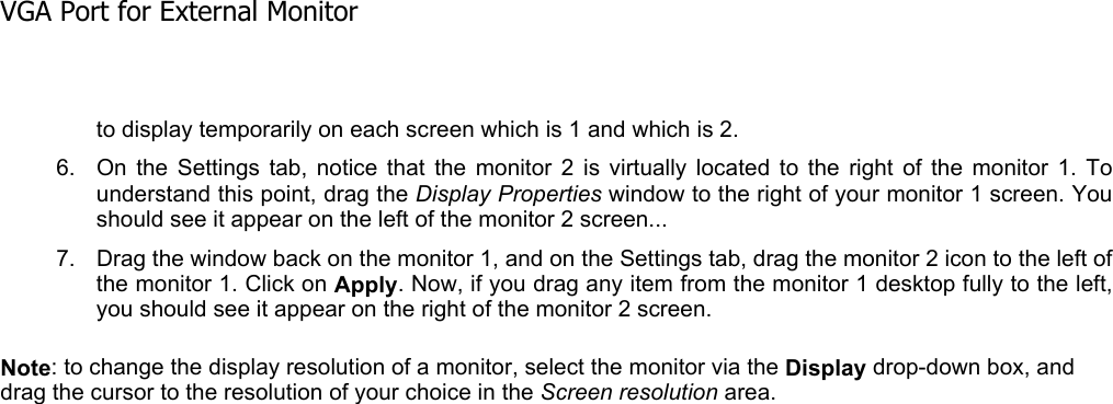 to display temporarily on each screen which is 1 and which is 2. 6. On the Settings tab, notice that the monitor 2 is virtually located to the right of the monitor 1. Tounderstand this point, drag the Display Properties window to the right of your monitor 1 screen. You should see it appear on the left of the monitor 2 screen...  7. Drag the window back on the monitor 1, and on the Settings tab, drag the monitor 2 icon to the left ofthe monitor 1. Click on Apply. Now, if you drag any item from the monitor 1 desktop fully to the left,you should see it appear on the right of the monitor 2 screen. Note: to change the display resolution of a monitor, select the monitor via the Display drop-down box, and drag the cursor to the resolution of your choice in the Screen resolution area.  VGA Port for External Monitor