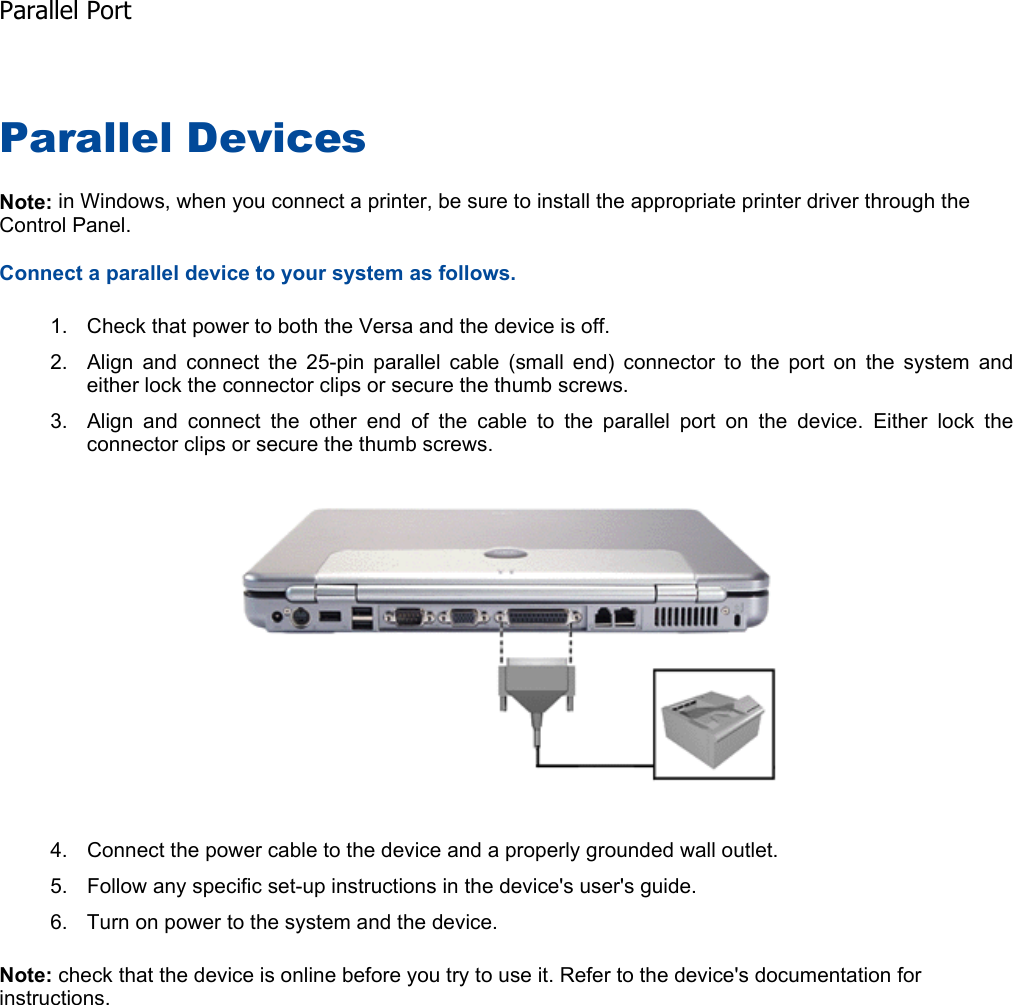 Parallel Devices Note: in Windows, when you connect a printer, be sure to install the appropriate printer driver through the Control Panel. Connect a parallel device to your system as follows. 1. Check that power to both the Versa and the device is off. 2. Align and connect the 25-pin parallel cable (small end) connector to the port on the system andeither lock the connector clips or secure the thumb screws. 3. Align and connect the other end of the cable to the parallel port on the device. Either lock theconnector clips or secure the thumb screws. 4. Connect the power cable to the device and a properly grounded wall outlet. 5. Follow any specific set-up instructions in the device&apos;s user&apos;s guide. 6. Turn on power to the system and the device. Note: check that the device is online before you try to use it. Refer to the device&apos;s documentation for instructions.    Parallel Port