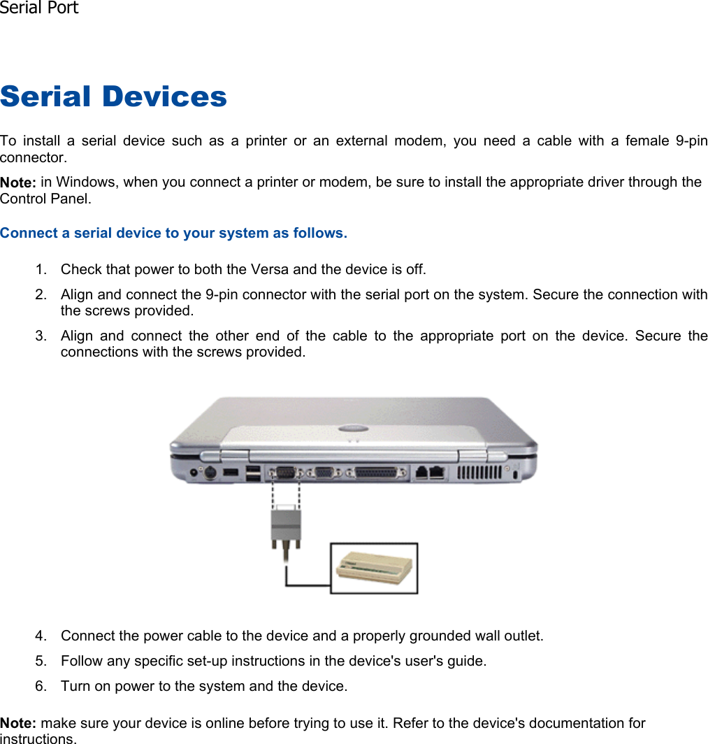 Serial Devices To install a serial device such as a printer or an external modem, you need a cable with a female 9-pin connector. Note: in Windows, when you connect a printer or modem, be sure to install the appropriate driver through the Control Panel. Connect a serial device to your system as follows. 1. Check that power to both the Versa and the device is off. 2. Align and connect the 9-pin connector with the serial port on the system. Secure the connection withthe screws provided. 3. Align and connect the other end of the cable to the appropriate port on the device. Secure theconnections with the screws provided. 4. Connect the power cable to the device and a properly grounded wall outlet. 5. Follow any specific set-up instructions in the device&apos;s user&apos;s guide. 6. Turn on power to the system and the device. Note: make sure your device is online before trying to use it. Refer to the device&apos;s documentation for instructions.    Serial Port