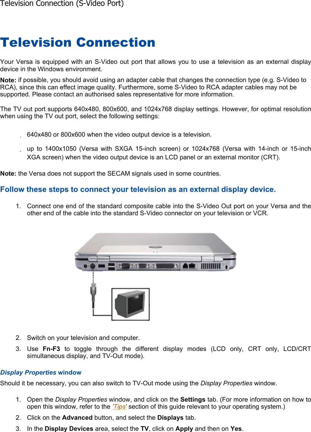 Television Connection Your Versa is equipped with an S-Video out port that allows you to use a television as an external display device in the Windows environment. Note: if possible, you should avoid using an adapter cable that changes the connection type (e.g. S-Video to RCA), since this can effect image quality. Furthermore, some S-Video to RCA adapter cables may not be supported. Please contact an authorised sales representative for more information. The TV out port supports 640x480, 800x600, and 1024x768 display settings. However, for optimal resolutionwhen using the TV out port, select the following settings: z640x480 or 800x600 when the video output device is a television. zup to 1400x1050 (Versa with SXGA 15-inch screen) or 1024x768 (Versa with 14-inch or 15-inch XGA screen) when the video output device is an LCD panel or an external monitor (CRT). Note: the Versa does not support the SECAM signals used in some countries. Follow these steps to connect your television as an external display device. 1. Connect one end of the standard composite cable into the S-Video Out port on your Versa and the other end of the cable into the standard S-Video connector on your television or VCR. 2. Switch on your television and computer. 3. Use  Fn-F3 to toggle through the different display modes (LCD only, CRT only, LCD/CRTsimultaneous display, and TV-Out mode). Display Properties window Should it be necessary, you can also switch to TV-Out mode using the Display Properties window. 1. Open the Display Properties window, and click on the Settings tab. (For more information on how to open this window, refer to the &apos;Tips&apos; section of this guide relevant to your operating system.) 2. Click on the Advanced button, and select the Displays tab. 3. In the Display Devices area, select the TV, click on Apply and then on Yes.Television Connection (S-Video Port)